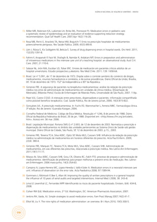 AGÊNCIA NACIONAL DE VIGILÂNCIA SANITÁRIA – ANVISA
144
13.	 Miller MR, Robinson KA, Lubomski LH, Rinke ML, Pronovost PJ. Medication errors in pediatric care:
a systematic review of epidemiology and an evaluation of evidence supporting reduction strategy
recommendation. Qual Saf Health Care. 2007;Apr 16(2):116-26.
14.	 Rosa MB, Perini E, Anacleto TA, Neiva HM, Bogutchi T. Erros na prescrição hospitalar de medicamentos
potencialmente perigosos. Rev Saúde Pública. 2009; 43(3):490-8.
15.	 Lám J, Rózsa E, Kis Szölgyémi M, Belicza E. Survey of drug dispensing errors in hospital wards. Orv Hetil. 2011;
152(35):1391-8.
16.	 Fahimi F, Ariapanah P, Faizi M, Shafaghi B, Namdar R, Ardakani MT. Errors in preparation and administration
of intravenous medications in the intensive care unit of a teaching hospital: an observational study. Aust Crit
Care. 2007; 21:110-6.
17.	 Salazar NL, Jirón MA, Escobar LO, Tobar ERC. Errores de medicación em pacientes críticos adultos de un
hospital universitario. Estudio prospectivo y aleatorio. Rev Med Chile. 2011; 139: 1458-64.
18.	 Brasil. Lei n° 5.991, de 17 de dezembro de 1973. Dispõe sobre o controle sanitário do comércio de drogas,
medicamentos, insumos farmacêuticos e correlatos, e dá outras providências. Diário Oficial da União, Brasília,
DF, 19 de dezembro de 1973. 152º da Independência e 85º da República.
19.	 Gimenes FRE. A segurança de pacientes na terapêutica medicamentosa: análise da redação da prescrição
médica nos erros de administração de medicamentos em unidades de clínica médica. [Dissertação de
Mestrado]. [Ribeirão Preto]: Escola de Enfermagem de Ribeirão Preto, Universidade de São Paulo; 2007. 114p.
20.	 Pepe VLE, Castro CGSO. A interação entre prescritores, dispensadores e pacientes: informação compartilhada
como possível benefício terapêutico. Cad. Saúde Pública, Rio de Janeiro jul-set, 2000; 16(3):815-822.
21.	 Gonçalves LVL. A prescrição medicamentosa. In: Fuchs FD, Wannmacher L, Ferreira MBC. Farmacologia clínica.
3ª edição. Rio de Janeiro: Guanaba Koogan; 2004.
22.	 Conselho Federal de Medicina. Código de Ética Médica. Resolução n° 1246, 8 de janeiro de 1988. Diário
Oficial da República Federativa do Brasil, 26 de jan. 1988. Disponível em: <http://www.cfm.org.br/codetic.
htm>. Acesso em: 06 mar. 2006.
23.	 Brasil. Legislação Municipal. Portaria SMS.G nº 2.693, de 12 de dezembro de 2003. Normatiza a prescrição e
dispensação de medicamentos no âmbito das unidades pertencentes ao Sistema Único de Saúde sob gestão
municipal. Diário Oficial da Cidade, São Paulo, SP, 12 de dezembro de 2003. p.15., 2003.
24.	 Gimenes FRE, Teixeira TCA, Silva AEBC, Optiz SP, Mota MLS, Cassiani SHB. Influência da redação da prescrição
médica na administração de medicamentos em horários diferentes do prescrito. Acta Paul Enferm. 2009;
22(4): 380-4.
25.	 Gimenes FRE, Marques TC, Teixeira TCA, Mota MLS, Silva AEBC, Cassiani SHB. Administração de
medicamentos, em vias diferentes das prescritas, relacionada à prescrição médica. Rev Latino-Am Enfermagem.
2011;19(1):11-17.
26.	 Miasso AI, Silva AEBC, Cassiani SHB, Grou CR, Oliveira RC, Fakih FTO. processo de preparo e administração de
medicamentos: identificação de problemas para propor melhorias e prevenir erros de medicação. Rev. Latino-
am Enfermagem. 2006 maio-junho; 14(3):354-63.
27.	 Campino A, Lopez-Herrera MC, Lopez-Heredia I, Valls-I-Soler A. Medication errors in a neonatal intensive care
unit: inﬂuence of observation on the error rate. Acta Paediatrica 2008; 97:1589-94.
28.	 Gommans J, McIntosh P, Bee S, Allan W. Improving the quality of written prescriptions in a general hospital:
the inﬂuence of 10 years of serial audits and targeted interventions. Internal Med J 2008, 38: 243–8.
29.	 Lima LF, Leventhal LC, Fernandes MPP. Identificando os riscos do paciente hospitalizado. Einstein, 6(4): 434-8,
2008.
30.	 Cohen RM (Ed). Medication errors. 2nd
Ed. Washington, DC: American Pharmacists Association; 2007.
31.	 Jenkins RH, Vaida, AJ. Simple strategies to avoid medication errors. Fam Pract Manag 2007;14(2):41-7.
32.	 Elliot M, Liu Y. The nine rights of medication administration: an overview. Br J Nurs 2010; 19(5):300-5.
 