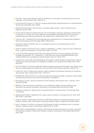 SEGURANÇA DO PACIENTE E QUALIDADE EM SERVIÇOS DE SAÚDE: UMA REFLEXÃO TEÓRICA APLICADA À PRÁTICA
145
33.	 Silva AEBC, Cassiani SHB, Miasso AI, Opitz SP. Problemas na comunicação: uma possível causa de erros de
medicação. Acta Paul Enferm 2007; 20(3):272-6.
34.	 Cruciol-Souza JM, Thonson JC, Catisti DG. Avaliação de prescrições medicamentosas de um hospital brasileiro.
Rev Bras Educ Med 2008, 32(2): 188-96.
35.	 World Health Organization. WHO launches ‘nine patient safety solutions’. Geneva: WHO Document
Production Services, 2007.
36.	 Cassiani SHB, Anacleto TA, Sankarankutty AK. Erros de medicação: prescrição, dispensação e administração.
In: Capucho HC, Carvalho FD, Cassiani SHB (org). Farmacovigilância: gerenciamento de risco da terapia
medicamentosa para segurança do paciente. São Caetano do Sul: Yendis Editora; 2011. p. 89-101.
37.	 Costa LA, Valli C, Alvarenga AP. Erros de dispensação de medicamentos em um hospital público pediátrico.
Revista Latino-Americana de Enfermagem 2008, 16(5):812-817.
38.	 Anacleto TA, Perini E, Rosa MB, César CC. Drug-dispensing errors in the hospital pharmacy. Clinics
2007;62(3):243-250.
39.	 James KL, Barlow D, McArtney R, Hiom S, Roberts D, Whittlesea C. Incidence, type and causes of dispensing
errors: a review of the literature. Int J Pharm Pract. 2009; 17(1):9-30.
40.	 Coren-SP (Conselho regional de enfermagem do estado de São Paulo). Erros de medicação: definições e
estratégias de prevenção. 2011. Disponível em: <http://inter.coren-sp.gov.br/sites/default/files/erros_de_
medicacao-definicoes_e_estrategias_de_prevencao.pdf> Acesso em: 29 abr. 2012.
41.	 Coimbra JAH, Cassiani SHB. Responsabilidade da enfermagem na administração de medicamentos: algumas
reflexões para uma prática segura com qualidade de assistência. Rev. Latino-am Enfermagem 2001 março;
9(2):56-60.
42.	 Franco FN, Ribeiro G, D’Innocenzo MN, Barros BPA. Percepção da equipe de enfermagem sobre fatores causais
de erros na administração de medicamentos. Rev Bras Enferm 2010 novembro-dezembro; 63(6):927-32.
43.	 Camerini FG, Silva LD. Segurança do paciente: análise do preparo de medicação intravenosa em hospital da
rede sentinela. Texto Contexto-enferm 2011; 20(1):41-9.
44.	 Praxedes MFS, Telles Filho PCP. Erros e ações praticadas pela instituição hospitalar no preparo e administração
de medicamentos. Rev Min Enferm 2011 julho-setembro; 15(3):406-411.
45.	 Drach-Zahavy A, Pud D. Learning mechanisms to limit medication administration errors. J Adv Nurs. 2010
Apr;66(4):794-805.
46.	 Belela ASC. Erros de medicação notificados em uma unidade de cuidados intensivos pediátricos para
atendimento de pacientes oncológicos. [Dissertação]: Universidade Federal de São Paulo, 2008.
47.	 Armitage G, Knapman H. Adverse events in drug administration: a literature review. J Nurs Manag. 2003;
11(2):130-40.
48.	 Agyemang REO, While A. Medication errors: types, causes and impact on nursing practice. Br J Nurs. 2010
Mar 25-Apr 7;19(6):380-5.
49.	 American Society of Health-System Pharmacists (1993) ASHP guidelines on preventing medication errors in
hospitals. building a safer nhs for patients: improving medication safety. In: Department of Health (2004).
50.	 Evans J. Prevalence, risk factors, consequences and strategies for reducing medication errors in Australian
hospitals: a literature review. Contemp Nurse, 2009 Fev;31(2):176-89.
51.	 Peterlini MAS. Incompatibilidade no preparo e administração de terapia intravenosa em crianças: associação
entre fármacos, soluções e materiais dos cateteres e acessórios. [Doutorado]: Universidade Federal de São
Paulo, 2003.
 