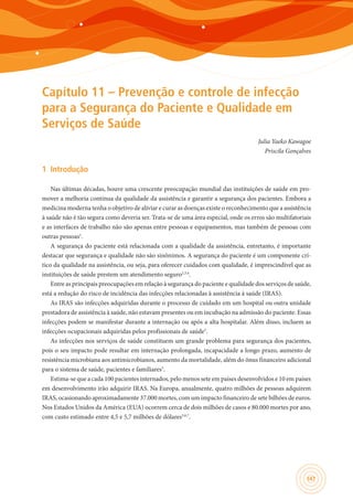 147
Capítulo 11 – Prevenção e controle de infecção
para a Segurança do Paciente e Qualidade em
Serviços de Saúde
Julia Yaeko Kawagoe
Priscila Gonçalves
1	 Introdução
Nas últimas décadas, houve uma crescente preocupação mundial das instituições de saúde em pro-
mover a melhoria contínua da qualidade da assistência e garantir a segurança dos pacientes. Embora a
medicina moderna tenha o objetivo de aliviar e curar as doenças existe o reconhecimento que a assistência
à saúde não é tão segura como deveria ser. Trata-se de uma área especial, onde os erros são multifatoriais
e as interfaces de trabalho não são apenas entre pessoas e equipamentos, mas também de pessoas com
outras pessoas1
.
A segurança do paciente está relacionada com a qualidade da assistência, entretanto, é importante
destacar que segurança e qualidade não são sinônimos. A segurança do paciente é um componente crí-
tico da qualidade na assistência, ou seja, para oferecer cuidados com qualidade, é imprescindível que as
instituições de saúde prestem um atendimento seguro2,3,4
.
Entre as principais preocupações em relação à segurança do paciente e qualidade dos serviços de saúde,
está a redução do risco de incidência das infecções relacionadas à assistência à saúde (IRAS).
As IRAS são infecções adquiridas durante o processo de cuidado em um hospital ou outra unidade
prestadora de assistência à saúde, não estavam presentes ou em incubação na admissão do paciente. Essas
infecções podem se manifestar durante a internação ou após a alta hospitalar. Além disso, incluem as
infecções ocupacionais adquiridas pelos profissionais de saúde5
.
As infecções nos serviços de saúde constituem um grande problema para segurança dos pacientes,
pois o seu impacto pode resultar em internação prolongada, incapacidade a longo prazo, aumento de
resistência microbiana aos antimicrobianos, aumento da mortalidade, além do ônus financeiro adicional
para o sistema de saúde, pacientes e familiares5
.
Estima-se que a cada 100 pacientes internados, pelo menos sete em países desenvolvidos e 10 em países
em desenvolvimento irão adquirir IRAS. Na Europa, anualmente, quatro milhões de pessoas adquirem
IRAS, ocasionando aproximadamente 37.000 mortes, com um impacto financeiro de sete bilhões de euros.
Nos Estados Unidos da América (EUA) ocorrem cerca de dois milhões de casos e 80.000 mortes por ano,
com custo estimado entre 4,5 e 5,7 milhões de dólares5,6,7
.
 