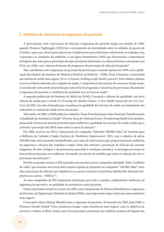 AGÊNCIA NACIONAL DE VIGILÂNCIA SANITÁRIA – ANVISA
148
2	 Histórico de iniciativas na segurança do paciente
A preocupação com a prevenção de infecção e segurança do paciente surgiu em meados de 1800,
quando Florence Nightingale (1854) fez o rastreamento da mortalidade entre os soldados da guerra da
Criméia e após suas observações descreveu e implementou procedimentos valorizando os cuidados com
o paciente e as condições do ambiente, e com Ignaz Semmelweis (1865) que demonstrou a importância
da higiene das mãos para a prevenção da sepse puerperal. Entretanto, os esforços formais começaram nos
EUA, em 1960, com o desenvolvimento de programas de prevenção de infecção hospitalar8
.
Mas o problema com a segurança do paciente despertou para o mundo apenas em 1999, com a publi-
cação do relatório do Instituto de Medicina (Institute of Medicine – IOM), Errar é humano: construindo
um sistema de saúde mais seguro (To err is human: building a safer health system)(). Este relatório destaca
os erros evitáveis advindos dos cuidados de saúde, e a importância da redução dos mesmos. Sendo assim,
é considerado como ponto de partida para uma série de programas e iniciativas de prevenção relacionadas
à segurança do paciente e a melhoria da qualidade nos serviços de saúde3
.
A segunda publicação do Instituto de Medicina (IOM), Cruzando o abismo da qualidade: um novo
sistema de saúde para o século 21 (Crossing the Quality Chasm: A New Health System for the 21st Cen-
tury), de 2001, faz uma chamada para a mudança na qualidade dos serviços de saúde, recomendando um
redesenho no sistema de saúde norte americano9
.
Mais tarde, em 2003, o IOM publicou o relatório “Áreas Prioritárias para Ação Nacional: Transformando
a Qualidade da Assistência à Saúde” (Priority Areas for National Action: Transforming Health Care Quality),
destacando 20 áreas de atenção prioritária para melhorar a qualidade nos serviços de saúde, sendo que o
controle e prevenção das IRAS estão entre as áreas de atenção10
.
Em 2004, ocorreu nos EUA o lançamento da campanha “Salvando 100.000 vidas”, do Instituto para
a Melhoria do Cuidado à Saúde (Institute for Healthcare Improvement -IHI), com o objetivo de salvar
100.000 vidas entre pacientes hospitalizados, por meio de intervenções que proporcionassem melhorias
na segurança e eficácia dos cuidados à saúde. Entre elas estavam a prevenção de infecção da corrente
sanguínea, de sítio cirúrgico e da pneumonia associada à ventilação mecânica. A estratégia era reunir as
boas práticas baseadas em evidências, formando um pacote de medidas que visava à redução do risco e
prevenção das infecções11
.
Devido ao grande sucesso, o IHI expandiu esta iniciativa para a campanha intitulada “Salve 5 milhões
de vidas”, que associou seis novas intervenções àquelas já propostas na campanha “100.000 vidas”, entre
elas a prevenção de infecção por Staphylococcus aureus resistente à meticilina (Methicillin-Resistant Sta-
phylococcus aureus – MRSA)12
.
As duas campanhas do IHI inspiraram instituições por todo o mundo a implementar melhorias na
segurança do paciente e na qualidade da assistência a seus pacientes.
Outra importante iniciativa ocorreu em 2004, com o lançamento da Aliança Mundial para a Segurança
do Paciente, da Organização Mundial da Saúde (OMS), uma importante etapa na luta por uma assistência
mais segura8
.
Como parte desta Aliança Mundial para a segurança do paciente, foi lançado em 2005, pela OMS, o
Primeiro Desafio Global “Uma Assistência Limpa é uma Assistência mais Segura”, com os objetivos de
prevenir e reduzir as IRAS, tendo como foco principal a promoção das melhores práticas de higiene das
 