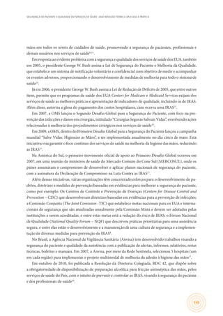 SEGURANÇA DO PACIENTE E QUALIDADE EM SERVIÇOS DE SAÚDE: UMA REFLEXÃO TEÓRICA APLICADA À PRÁTICA
149
mãos em todos os níveis de cuidados de saúde, promovendo a segurança de pacientes, profissionais e
demais usuários nos serviços de saúde8,13
	.
Em resposta ao evidente problema com a segurança e qualidade dos serviços de saúde dos EUA, também
em 2005, o presidente George W. Bush assina a Lei de Segurança do Paciente e Melhoria da Qualidade,
que estabelece um sistema de notificação voluntário e confidencial com objetivo de medir e acompanhar
os eventos adversos, proporcionando o desenvolvimento de medidas de melhoria para todo o sistema de
saúde14
.	
Já em 2006, o presidente George W. Bush assina a Lei de Redução de Déficits de 2005, que entre outros
itens, permite que os programas de saúde dos EUA Centers for Medicare e Medicaid Services exijam dos
serviços de saúde as melhores práticas e apresentação de indicadores de qualidade, incluindo os de IRAS.
Além disso, autoriza a glosa do pagamento dos custos hospitalares, caso ocorra uma IRAS15
.
Em 2007, a OMS lançou o Segundo Desafio Global para a Segurança do Paciente, com foco na pre-
venção das infecções e danos em cirurgias, intitulado “Cirurgias Seguras Salvam Vidas”, envolvendo ações
relacionadas à melhoria dos procedimentos cirúrgicos nos serviços de saúde16
.
Em 2009, a OMS, dentro do Primeiro Desafio Global para a Segurança do Paciente lançou a campanha
mundial “Salve Vidas: Higienize as Mãos”, a ser implementada anualmente no dia cinco de maio. Esta
iniciativa visa garantir o foco contínuo dos serviços de saúde na melhoria da higiene das mãos, reduzindo
as IRAS13
.
Na América do Sul, o primeiro movimento oficial de apoio ao Primeiro Desafio Global ocorreu em
2007, em uma reunião de ministros de saúde do Mercado Comum do Cone Sul (MERCOSUL), onde os
países assumiram o compromisso de desenvolver e aplicar planos nacionais de segurança do paciente,
com a assinatura da Declaração de Compromisso na Luta Contra as IRAS17
.
Além dessas iniciativas, várias organizações têm concentrado esforços para o desenvolvimento de pa-
drões, diretrizes e medidas de prevenção baseadas em evidências para melhorar a segurança do paciente,
como por exemplo: Os Centros de Controle e Prevenção de Doenças (Centers for Disease Control and
Prevention – CDC) que desenvolveram diretrizes baseadas em evidências para a prevenção de infecções;
a Comissão Conjunta (The Joint Comission -TJC) que estabelece metas nacionais para os EUA e interna-
cionais de segurança que são atualizadas anualmente pela Comissão Mista e devem ser adotadas pelas
instituições a serem acreditadas, e entre estas metas está a redução do risco de IRAS; o Fórum Nacional
de Qualidade (National Quality Forum – NQF) que descreveu práticas prioritárias para uma assistência
segura, e entre elas estão o desenvolvimento e a manutenção de uma cultura de segurança e a implemen-
tação de diversas medidas para prevenção de IRAS8
.
No Brasil, a Agência Nacional da Vigilância Sanitária (Anvisa) tem desenvolvido trabalhos visando a
segurança do paciente e qualidade da assistência com a publicação de alertas, informes, relatórios, notas
técnicas, boletins e manuais. Em 2007, a Anvisa, por meio da Rede Sentinela, selecionou 5 hospitais (um
em cada região) para implementar o projeto multimodal de melhoria da adesão à higiene das mãos17
.
Em outubro de 2010, foi publicada a Resolução da Diretoria Colegiada, RDC 42, que dispõe sobre
a obrigatoriedade de disponibilização de preparação alcoólica para fricção antisséptica das mãos, pelos
serviços de saúde do País, com o intuito de prevenir e controlar as IRAS, visando à segurança do paciente
e dos profissionais de saúde18
.
 