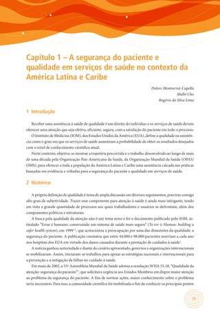 15
Capítulo 1 – A segurança do paciente e
qualidade em serviços de saúde no contexto da
América Latina e Caribe
Dolors Montserrat-Capella
Malhi Cho
Rogério da Silva Lima
1	 Introdução
Receber uma assistência à saúde de qualidade é um direito do indivíduo e os serviços de saúde devem
oferecer uma atenção que seja efetiva, eficiente, segura, com a satisfação do paciente em todo o processo.
O Instituto de Medicina (IOM), dos Estados Unidos da América (EUA), define a qualidade na assistên-
cia como o grau em que os serviços de saúde aumentam a probabilidade de obter os resultados desejados
com o nível de conhecimento científico atual.
Neste contexto, objetiva-se mostrar a trajetória percorrida e o trabalho desenvolvido ao longo de mais
de uma década pela Organização Pan-Americana da Saúde, da Organização Mundial da Saúde (OPAS/
OMS), para oferecer a toda a população da América Latina e Caribe uma assistência calcada nas práticas
baseadas em evidência e voltadas para a segurança do paciente e qualidade em serviços de saúde.
2	 Histórico
A própria definição de qualidade é tema de ampla discussão em diversos seguimentos, pois traz consigo
alto grau de subjetividade. Trazer esse componente para atenção à saúde é ainda mais intrigante, tendo
em vista a grande quantidade de processos aos quais trabalhadores e usuários se defrontam, além dos
componentes políticos e estruturais.
A busca pela qualidade da atenção não é um tema novo e foi o documento publicado pelo IOM, in-
titulado “Errar é humano: construindo um sistema de saúde mais seguro” (To err is Human: building a
safer health system), em 19991,2
, que acrescentou a preocupação por uma das dimensões da qualidade: a
segurança do paciente. A publicação constatou que entre 44.000 e 98.000 pacientes morriam a cada ano
nos hospitais dos EUA em virtude dos danos causados durante a prestação de cuidados à saúde1
.
A notícia ganhou notoriedade e diante do cenário apresentado, governos e organizações internacionais
se mobilizaram. Assim, iniciaram-se trabalhos para apoiar as estratégias nacionais e internacionais para
a prevenção e a mitigação de falhas no cuidado à saúde.
Em maio de 2002, a 55ª Assembleia Mundial da Saúde adotou a resolução WHA 55.18, “Qualidade da
atenção: segurança do paciente”3
, que solicitava urgência aos Estados Membros em dispor maior atenção
ao problema da segurança do paciente. A fim de nortear ações, maior conhecimento sobre o problema
seria necessário. Para isso, a comunidade científica foi mobilizada a fim de conhecer os principais pontos
 