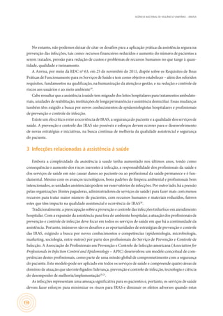 AGÊNCIA NACIONAL DE VIGILÂNCIA SANITÁRIA – ANVISA
150
No entanto, não podemos deixar de citar os desafios para a aplicação prática da assistência segura na
prevenção das infecções, tais como: recursos financeiros reduzidos e aumento do número de pacientes a
serem tratados, pressão para redução de custos e problemas de recursos humanos no que tange à quan-
tidade, qualidade e treinamento.
A Anvisa, por meio da RDC nº 63, em 25 de novembro de 2011, dispõe sobre os Requisitos de Boas
Práticas de Funcionamento para os Serviços de Saúde e tem como objetivo estabelecer – além dos referidos
requisitos, fundamentos na qualificação, na humanização da atenção e gestão, e na redução e controle de
riscos aos usuários e ao meio ambiente19
.
Cabe ressaltar que a assistência à saúde tem migrado dos leitos hospitalares para tratamentos ambulato-
riais, unidades de reabilitação, instituições de longa permanência e assistência domiciliar. Essas mudanças
também têm exigido a busca por novos conhecimentos de epidemiologistas hospitalares e profissionais
de prevenção e controle de infecção.
Existe um elo crítico entre a ocorrência de IRAS, a segurança do paciente e a qualidade dos serviços de
saúde. A prevenção e controle das IRAS são possíveis e esforços devem ocorrer para o desenvolvimento
de novas estratégias e iniciativas, na busca contínua de melhoria da qualidade assistencial e segurança
do paciente.
3	 Infecções relacionadas à assistência à saúde
Embora a complexidade da assistência à saude tenha aumentado nos últimos anos, tendo como
consequência o aumento dos riscos inerentes à infecção, a responsabilidade dos profissionais da saúde e
dos serviços de saúde em não causar danos ao paciente ou ao profissional da saúde permanece e é fun-
damental. Mesmo com os avanços tecnológicos, bons padrões de limpeza ambiental e profissionais bem
intencionados, as unidades assistenciais podem ser reservatórios de infecções. Por outro lado, há a pressão
pelas organizações (fontes pagadoras, administradores de serviços de saúde) para fazer mais com menos
recursos para tratar maior número de pacientes, com recursos humanos e materiais reduzidos, fatores
estes que têm impacto na qualidade assistencial e ocorrência de IRAS20
.
Tradicionalmente, a preocupação sobre a prevenção e controle das infecções tinha foco em atendimento
hospitalar. Com a expansão da assistência para fora do ambiente hospitalar, a atuação dos profissionais de
prevenção e controle de infecção deve focar em todos os serviços de saúde em que há a continuidade da
assistência. Portanto, inúmeros são os desafios e as oportunidades de estratégias de prevenção e controle
das IRAS, exigindo a busca por novos conhecimentos e competências (epidemiologia, microbiologia,
marketing, sociologia, entre outros) por parte dos profissionais do Serviço de Prevenção e Controle de
Infecção. A Associação de Profissionais em Prevenção e Controle de Infecção americana (Association for
Professionals in Infection Control and Epidemiology – APIC) desenvolveu um modelo conceitual de com-
petências destes profissionais, como parte de uma missão global de comprometimento com a segurança
do paciente. Este modelo pode ser aplicado em todos os serviços de saúde e compreende quatro áreas de
domínio de atuação que são interligados: liderança, prevenção e controle de infecção, tecnologia e ciência
do desempenho de melhoria/implementação20,21
.
As infecções representam uma ameaça significativa para os pacientes e, portanto, os serviços de saúde
devem fazer esforços para minimizar os riscos para IRAS e diminuir os efeitos adversos quando estas
 