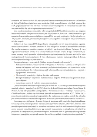 SEGURANÇA DO PACIENTE E QUALIDADE EM SERVIÇOS DE SAÚDE: UMA REFLEXÃO TEÓRICA APLICADA À PRÁTICA
151
ocorrerem. Nas últimas décadas, esta preocupação se tornou constante no cenário mundial. Em dezembro
de 2008, a União Européia declarou a prevenção das IRAS, uma política com prioridade máxima. Nos
EUA, grupos de consumidores estaduais e nacionais iniciaram campanhas de conscientização sobre esta
ameaça e também dos micro-organismos multirresistentes20,22
.
Uma revisão sistemática e meta análise sobre a magnitude de IRAS endêmicas mostrou que em países
em desenvolvimento uma prevalência de 15,5 por 100 pacientes (IC 95%: 12,6 – 18,9), muito maior que
em países desenvolvidos como os da Europa ou nos EUA, nos quais a estimativa é de 7,6 infecções por
100 pacientes. Entretanto, chama a atenção os poucos estudos publicados nos países em desenvolvimento
(1/3 dos países)5
.
Os fatores de risco para as IRAS são geralmente categorizados em três áreas: iatrogênicas, organiza-
cionais ou relacionadas a pacientes. Os fatores de risco iatrogênicos incluem os procedimentos invasivos
(Ex: entubação, cateteres vasculares, cateteres urinários) e uso de antimicrobianos. Os fatores de risco
organizacionais incluem sistema de ar condicionado contaminado, sistema de água contaminado, re-
cursos humanos insuficientes (Ex; relação enfermeiro-paciente) e desenho físico do serviço (Ex: leitos
muito próximos). Exemplos de fatores de risco relacionados a pacientes incluem gravidade da doença,
imunossupressão e tempo de permanência23
.
Entre as razões para a ocorrência de IRAS em serviços de saúde, podemos citar20
:
•	 Falta de infraestrutura para dar suporte ao Programa de Prevenção e Controle de Infecção, como
suporte da liderança ineficiente ou ausente, profissionais insuficientes em vários níveis, treina-
mento insuficiente dos profissionais da saúde sobre medidas preventivas de infecção e materiais e
equipamentos insuficientes;
•	 Técnica estéril ou asséptica e higiene das mãos inadequadas;
•	 Emergência de micro-organismos multirresistentes, em parte, devido ao uso inapropriado de an-
timicrobianos;
•	 Aumento do número de pacientes imunocomprometidos.
Quatro síndromes clínicas são responsáveis pela maioria das IRAS: Infecção da Corrente Sanguínea
associada a Cateter Vascular Central (CVC), Infecção do Trato Urinário associada a Cateter Vesical de
Demora (CVD), Infecção de Sítio Cirúrgico (ISC) e Pneumonia associada a Ventilação Mecânica (VM).
Considerando que a maioria das infecções é associada a dispositivos invasivos (CVC, CVD e VM) e
procedimento cirúrgico, estes são alvos prioritários das medidas de prevenção e controle das infecções
por serem considerados fatores de risco passíveis de modificação/intervenção na redução das IRAS20,22
.
Entre os agentes etiológicos, a depender do tipo de serviço de saúde e métodos diagnósticos labora-
toriais disponíveis, vírus respiratórios (vírus sincicial respiratório, influenza, adenovírus, rinovírus entre
outros) ou gastrointestinais (rotavírus, norovírus, enterovírus), bactérias mulirresistentes (Staphylococcus
aureus resistente à oxacilina, Enterococcus spp resistente à vancomicina ou teicoplanina, enterobactérias
produtoras de carbapenemases) e Clostridium difficile, podem estar entre os agentes epidemiologicamente
importantes para vigilância e controle, devido alta morbi-mortalidade e/ou alto risco de transmissão20,22
.
 