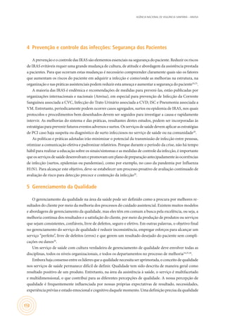 AGÊNCIA NACIONAL DE VIGILÂNCIA SANITÁRIA – ANVISA
152
4	 Prevenção e controle das infecções: Segurança dos Pacientes
A prevenção e o controle das IRAS são elementos essenciais na segurança do paciente. Reduzir os riscos
de IRAS evitáveis requer uma grande mudança de cultura, de atitude e abordagem da assistência prestada
a pacientes. Para que ocorram estas mudanças é necessário compreender claramente quais são os fatores
que aumentam os riscos do paciente em adquirir a infecção e como/onde as melhorias na estrutura, na
organização e nas práticas assistenciais podem reduzir esta ameaça e aumentar a segurança do paciente24,25
.
A maioria das IRAS é endêmica e recomendações de medidas para preveni-las, estão publicadas por
organizações internacionais e nacionais (Anvisa), em especial para prevenção de Infecção da Corrente
Sanguínea associada a CVC, Infecção do Trato Urinário associada a CVD, ISC e Pneumonia associada a
VM. Entretanto, periodicamente podem ocorrer casos agregados, surtos ou epidemia de IRAS, nos quais
protocolos e procedimentos bem desenhados devem ser seguidos para investigar a causa e rapidamente
intervir. As melhorias do sistema e das práticas, resultantes destes estudos, podem ser incorporadas às
estratégias para prevenir futuros eventos adversos e surtos. Os serviços de saúde devem aplicar as estratégias
de PCI caso haja suspeita ou diagnóstico de surto infecciosos no serviço de saúde ou na comunidade20
.
As políticas e práticas adotadas irão minimizar o potencial da transmissão de infecção entre pessoas,
otimizar a comunicação efetiva e padronizar relatórios. Porque durante o período da crise, não há tempo
hábil para realizar a educação sobre os sinais/sintomas e as medidas de controle da infecção, é importante
queosserviçosdesaúdedesenvolvamepromovamumplanodepreparaçãoantecipadamenteàsocorrências
de infecção (surtos, epidemias ou pandemias), como por exemplo, no caso da pandemia por Influenza
H1N1. Para alcançar este objetivo, deve-se estabelecer um processo proativo de avaliação continuado de
avaliação de risco para detecção precoce e contenção da infecção20
.
5	 Gerenciamento da Qualidade
O gerenciamento da qualidade na área da saúde pode ser definido como a procura por melhores re-
sultados do cliente por meio da melhoria dos processos do cuidado assistencial. Existem muitos modelos
e abordagens de gerenciamento da qualidade, mas eles têm em comum a busca pela excelência, ou seja, a
melhoria contínua dos resultados e a satisfação do cliente, por meio da produção de produtos ou serviços
que sejam consistentes, confiáveis, livre de defeitos, seguro e efetivo. Em outras palavras, o objetivo final
no gerenciamento do serviço de qualidade é reduzir inconsistência, empregar esforços para alcançar um
serviço “perfeito”, livre de defeitos (erros) e que gerem um resultado desejado do paciente sem compli-
cações ou danos26
.
Um serviço de saúde com cultura verdadeira de gerenciamento de qualidade deve envolver todas as
disciplinas, todos os níveis organizacionais, e todos os departamentos no processo de melhoria24,25,26
.
Embora haja consenso entre os líderes que a qualidade necessita ser aprimorada, o conceito de qualidade
nos serviços de saúde permanece difícil de definir. Qualidade tem sido descrita de maneira geral como
resultado positivo de um produto. Entretanto, na área da assistência à saúde, o serviço é multifacetado
e multidimensional, o que contribui para as diferentes percepções de qualidade. A nossa percepção de
qualidade é frequentemente influenciada por nossas próprias expectativas de resultado, necessidades,
experiência prévias e estado emocional e cognitivo daquele momento. Uma definição precisa da qualidade
 