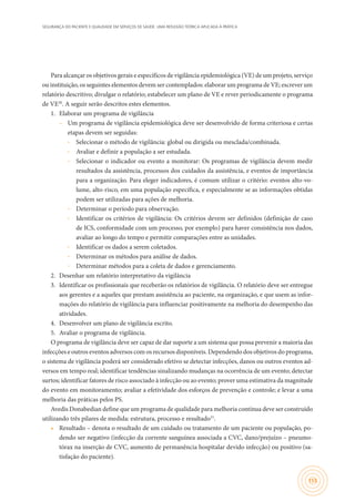 SEGURANÇA DO PACIENTE E QUALIDADE EM SERVIÇOS DE SAÚDE: UMA REFLEXÃO TEÓRICA APLICADA À PRÁTICA
155
Para alcançar os objetivos gerais e específicos de vigilância epidemiológica (VE) de um projeto, serviço
ou instituição, os seguintes elementos devem ser contemplados: elaborar um programa de VE; escrever um
relatório descritivo; divulgar o relatório; estabelecer um plano de VE e rever periodicamente o programa
de VE30
. A seguir serão descritos estes elementos.
1.	 Elaborar um programa de vigilância
–– Um programa de vigilância epidemiológica deve ser desenvolvido de forma criteriosa e certas
etapas devem ser seguidas:
∙∙ Selecionar o método de vigilância: global ou dirigida ou mesclada/combinada.
∙∙ Avaliar e definir a população a ser estudada.
∙∙ Selecionar o indicador ou evento a monitorar: Os programas de vigilância devem medir
resultados da assistência, processos dos cuidados da assistência, e eventos de importância
para a organização. Para eleger indicadores, é comum utilizar o critério: eventos alto-vo-
lume, alto-risco, em uma população específica, e especialmente se as informações obtidas
podem ser utilizadas para ações de melhoria.
∙∙ Determinar o período para observação.
∙∙ Identificar os critérios de vigilância: Os critérios devem ser definidos (definição de caso
de ICS, conformidade com um processo, por exemplo) para haver consistência nos dados,
avaliar ao longo do tempo e permitir comparações entre as unidades.
∙∙ Identificar os dados a serem coletados.
∙∙ Determinar os métodos para análise de dados.
∙∙ Determinar métodos para a coleta de dados e gerenciamento.
2.	 Desenhar um relatório interpretativo da vigilância
3.	 Identificar os profissionais que receberão os relatórios de vigilância. O relatório deve ser entregue
aos gerentes e a aqueles que prestam assistência ao paciente, na organização, e que usem as infor-
mações do relatório de vigilância para influenciar positivamente na melhoria do desempenho das
atividades.
4.	 Desenvolver um plano de vigilância escrito.
5.	 Avaliar o programa de vigilância.
O programa de vigilância deve ser capaz de dar suporte a um sistema que possa prevenir a maioria das
infecções e outros eventos adversos com os recursos disponíveis. Dependendo dos objetivos do programa,
o sistema de vigilância poderá ser considerado efetivo se detectar infecções, danos ou outros eventos ad-
versos em tempo real; identificar tendências sinalizando mudanças na ocorrência de um evento; detectar
surtos; identificar fatores de risco associado à infecção ou ao evento; prover uma estimativa da magnitude
do evento em monitoramento; avaliar a efetividade dos esforços de prevenção e controle; e levar a uma
melhoria das práticas pelos PS.
Avedis Donabedian define que um programa de qualidade para melhoria contínua deve ser construído
utilizando três pilares de medida: estrutura, processo e resultado31
.
•	 Resultado – denota o resultado de um cuidado ou tratamento de um paciente ou população, po-
dendo ser negativo (infecção da corrente sanguínea associada a CVC, dano/prejuízo – pneumo-
tórax na inserção de CVC, aumento de permanência hospitalar devido infecção) ou positivo (sa-
tisfação do paciente).
 