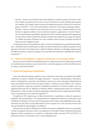 AGÊNCIA NACIONAL DE VIGILÂNCIA SANITÁRIA – ANVISA
156
•	 Processo – denota o que realmente está sendo realizado no cuidado ao prestar ou receber a assis-
tência. Mede um aspecto de um serviço ou uma série de passos a serem realizados para alcançar
um resultado. Por exemplo: adesão ao pacote de medidas para prevenir infecção da corrente san-
guíena, % de PICCs – CVC de inserção periférica, dentro de 12 horas após a solicitação médica.
•	 Estrutura – denota o atributo de uma instituição ou serviço em que o cuidado/assistência ocorre.
Incluem os seguintes atributos: recursos materiais (materiais, equipamentos e recursos financei-
ros); recursos humanos (quantidade e qualificação do PS) e estrutura organizacional (organização
do corpo clínico médico, métodos de avaliação e métodos de reembolso), que causam um impacto
no cuidado ao paciente. Podemos citar como exemplo: número de pias ou produto alcoólico de
fácil acesso para a higiene de mãos.
Os indicadores devem ser discutidos em todos os níveis, do nível gerencial aos profissionais assisten-
ciais – da linha de frente, transformando os dados em ações de melhoria do cuidado ao paciente e de sua
segurança. Deve haver uma relação entre os dados de infecção coletados e as estratégias organizacionais
de melhoria contínua e o suporte às equipes no uso dos dados para aprimorar a qualidade da assistência
ao paciente26-29
.
6.1	 Melhoria da Qualidade e Segurança do Paciente na Prevenção de IRAS
Para que as ações de melhoria de qualidade promovam a segurança do paciente, alguns aspectos devem
ser considerados para alcançar o sucesso: desenvolver a cultura de segurança e a cultura de tolerância zero
na redução e prevenção das IRAS.
7	 Cultura de Segurança Institucional
Criar uma cultura de segurança significa vencer as barreiras e desenvolver um ambiente de trabalho
colaborativo, no qual os membros da equipe assistencial – executivos, administradores, enfermeiros,
médicos, fisioterapeutas, e pacientes e seus familiares, tratam um ao outro como iguais, independente da
função de trabalho ou título. O time tem respeito mútuo e confiança em cada membro, com o objetivo
comum de garantir a segurança ao paciente e qualidade da assistência. O conceito é simples, mas a sua
implementação pode não ser. Mudanças na filosofia, atitude e comportamento podem ser necessários.
Planejamento e ações em todos os níveis da organização, incluindo um forte comprometimento da lide-
rança é necessário para criar a cultura de segurança25,28
.
Os padrões da TJC requerem que os líderes desenvolvam e mantenham a cultura de segurança e
qualidade e devem demonstrar o seu comprometimento estabelecendo objetivos ou metas para os que
trabalham na instituição. Criar uma cultura de segurança envolve impor responsabilidade pessoal e orga-
nizacional, mas não culpar e expor publicamente os erros ou quase erros, e sim usar estes eventos como
uma oportunidade de aprendizagem e de melhoria.32
Neste processo, pacientes e familiares são tratados com respeito e dignidade e devem ser encorajados
a relatar ou perguntar tudo que se refere à sua segurança. Por exemplo, solicitar ao profissional para que
higienize as mãos ou perguntar ao seu médico se o dispositivo ainda é necessário (CVC ou CVD). E, os
profissionais devem ser orientados a ouvir e atuar adequadamente32
.
 