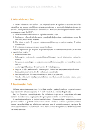 SEGURANÇA DO PACIENTE E QUALIDADE EM SERVIÇOS DE SAÚDE: UMA REFLEXÃO TEÓRICA APLICADA À PRÁTICA
157
8	 Cultura Tolerância Zero
A cultura “Tolerância Zero” se refere a um comprometimento da organização em eliminar as IRAS,
e considerar que quando uma IRA ocorrer, esta nunca deveria ter acontecido. Cada infecção deve ser
discutida, investigada e a causa raiz deve ser identificada. Além disso, todos os profissionais são respon-
sáveis pela prevenção das IRAS32
.
A cultura de tolerância zero envolve os seguintes elementos-chave:
1.	 Estabelecer a cultura de tolerância zero para não adesão às práticas e medidas de prevenção das
infecções (provadamente eficazes);
2.	 Não tolerar as quebra de processos e sistemas que falham com os pacientes, equipes de saúde e
comunidades;
3.	 Desenhar um sistema de segurança que previna danos.
Algumas organizações que atingiram ou quase atingiram o sucesso de obter zero infecção relataram
as seguintes intervenções:32
•	 Comemorar o sucesso;
•	 Enfermagem e equipamentos em quantidade suficiente para prevenir a transmissão cruzada (es-
trutura);
•	 Programa de educação para as equipes sobre conteúdo teórico e prático nos temas de prevenção
infecção;
•	 Auditoria periódica de uso de equipamentos de proteção pessoal;
•	 Reportar as infecções às unidades, para as equipes assistenciais, liderança e comitês relevantes;
•	 Exame admissional e periódico dos profissionais para infecção;
•	 Programa de higiene das mãos consistente com observação constante;
•	 Trabalho colaborativo interdepartamental sólido com relacionamento construído em uma comu-
nicação contínua.
9	 Considerações finais
Melhorar a segurança dos pacientes é prioridade mundial e nacional, sendo que a prevenção das in-
fecções é um fator crítico na segurança do paciente e na melhoria contínua da qualidade.
Para esta finalidade, a participação ativa dos profissionais de prevenção e controle de infecções é
elemento-chave de sucesso nos programas de segurança dos pacientes nos serviços de saúde.
O trabalho integrado com as equipes interdisciplinares é fundamental para o desenvolvimento de
processos com foco na qualidade e o seu sucesso aumenta a eficiência e solução de problemas, melhora
o moral e a produtividade, usa soluções integrativas no lugar de imposições, aumenta a aceitação das
soluções e também alinha os esforços com a visão, missão e valores da organização e identifica os clientes
e as suas expectativas.
 
