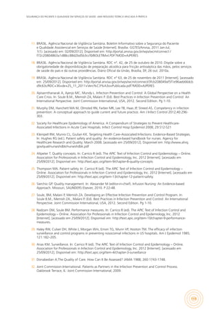 SEGURANÇA DO PACIENTE E QUALIDADE EM SERVIÇOS DE SAÚDE: UMA REFLEXÃO TEÓRICA APLICADA À PRÁTICA
159
17.	 BRASIL. Agência Nacional de Vigilância Sanitária. Boletim Informativo sobre a Segurança do Paciente
e Qualidade Assistencial em Serviços de Saúde [Internet]. Brasília: GGTES/Anvisa, 2011 Jan-Jul;
1(1). [acessado em: 02/09/2012]. Disponível em: http://portal.anvisa.gov.br/wps/wcm/connect /
f72c20804863a1d88cc88d2bd5b3ccf0/BOLETIM+I.PDF?MOD=AJPERES
18.	 BRASIL. Agência Nacional de Vigilância Sanitária. RDC n°. 42, de 25 de outubro de 2010. Dispõe sobre a
obrigatoriedade de disponibilização de preparação alcoólica para fricção antisséptica das mãos, pelos serviços
de saúde do país e dá outras providências. Diário Oficial da União, Brasília, DF, 26 out. 2010a.
19.	 BRASIL. Agência Nacional de Vigilância Sanitária. RDC n° 63, de 25 de novembro de 2011 [Internet]. [acessado
em: 25/09/2012]. Disponível em: http://portal.anvisa.gov.br/wps/wcm/comnect/3fcb208049af5f1e96aeb66dcb
d9c63c/RDC+36+de+25_11_2011+Vers%C3%A3o+Publicada.pdf?MOD=AJPERES
20.	 Apisarnthanarak A, Ajenjo MC, Mundy L. Infection Prevention and Control: A Global Perspective on a Health
Care Crisis. In: Soule B.M., Memish ZA, Malani P. (Ed). Best Practices in Infection Prevention and Control: An
International Perspective. Joint Commission International, USA, 2012. Second Edition. Pg 1-10.
21.	 Murphy DM, Hanchett MA M, Olmsted RN, Farber MR, Lee TB, Haas JP, Streed AS. Competency in infection
prevention: A conceptual approach to guide current and future practice. Am J Infect Control 2012;40:296-
303.
22.	 Society for Healthcare Epidemiology of America. A Compendium of Strategies to Prevent Healthcare-
Associated Infections in Acute Care Hospitals. Infect Control Hosp Epidemiol 2008; 29:S12-S21
23.	 Kleinpell RM, Munro CL, Giulian KK. Targeting Health Care–Associated Infections: Evidence-Based Strategies.
In: Hughes RG (ed.). Patient safety and quality: An evidence-based handbook for nurses. Agency for
Healthcare Research and Quality; March 2008. [acessado em 25/09/2012]. Disponível em: http://www.ahrq.
gov/qual/nurseshdbk/nurseshdbk.pdf
24.	 Altpeter T. Quality concepts. In: Carrico R (ed). The APIC Text of Infection Control and Epidemiology – Online.
Association for Professionals in Infection Control and Epidemiology, Inc. 2012 [Internet]. [acessado em
25/09/2012]. Disponível em: http://text.apic.org/item-9/chapter-8-quality-concepts
25.	 Thompson MA. Patient safety. In: Carrico R (ed). The APIC Text of Infection Control and Epidemiology –
Online. Association for Professionals in Infection Control and Epidemiology, Inc. 2012 [Internet]. [acessado em
25/09/2012]. Disponível em: http://text.apic.org/item-13/chapter-12-patient-safety.
26.	 Sierchio GP. Quality management. In: Alexander M (editor-in-chief). Infusion Nursing: An Evidence-based
Approach. Missouri, SAUNDERS Elsevier, 2010. P 22-48.
27.	 Soule, BM, Malani P, Memish ZA. Developing an Effective Infection Prevention and Control Program. In:
Soule B.M., Memish ZA., Malani P. (Ed). Best Practices in Infection Prevention and Control: An International
Perspective. Joint Commission International, USA, 2012. Second Edition. Pg 1-10.
28.	 Nadzam DM, Soule BM. Performance measures. In: Carrico R (ed). The APIC Text of Infection Control and
Epidemiology – Online. Association for Professionals in Infection Control and Epidemiology, Inc. 2012
[Internet]. [acessado em 25/09/2012]. Disponível em: http://text.apic.org/item-10/chapter-9-performance-
measures.
29.	 Haley RW, Culver DH, White J, Morgan Wm, Emori TG, Munn VP, Hooton TM. The efficacy of infection
surveillance and control programs in preventing nosocomial infections in US hospitals. Am J Epidemiol 1985;
121:182–205.
30.	 Arias KM. Surveillance. In: Carrico R (ed). The APIC Text of Infection Control and Epidemiology – Online.
Association for Professionals in Infection Control and Epidemiology, Inc. 2012 [Internet]. [acessado em
25/09/2012]. Disponível em: http://text.apic.org/item-4/chapter-3-surveillance
31.	 Donabedian A.The Quality of Care. How Can It Be Assessed? JAMA 1988; 260:1743-1748.
32.	 Joint Commission International. Patients as Partners in the Infection Prevention and Control Process.
Oakbrook Terrace, IL: Joint Commission International; 2009.
 