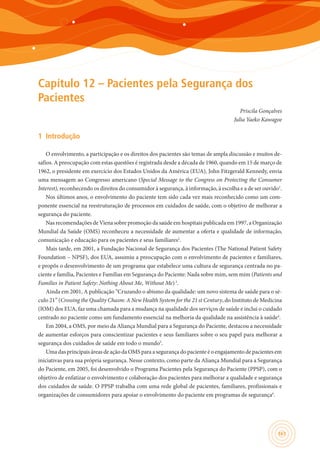 161
Capítulo 12 – Pacientes pela Segurança dos
Pacientes
Priscila Gonçalves
Julia Yaeko Kawagoe
1	 Introdução
O envolvimento, a participação e os direitos dos pacientes são temas de ampla discussão e muitos de-
safios. A preocupação com estas questões é registrada desde a década de 1960, quando em 15 de março de
1962, o presidente em exercício dos Estados Unidos da América (EUA), John Fitzgerald Kennedy, envia
uma mensagem ao Congresso americano (Special Message to the Congress on Protecting the Consumer
Interest), reconhecendo os direitos do consumidor à segurança, à informação, à escolha e a de ser ouvido1
.
Nos últimos anos, o envolvimento do paciente tem sido cada vez mais reconhecido como um com-
ponente essencial na reestruturação de processos em cuidados de saúde, com o objetivo de melhorar a
segurança do paciente.
Nas recomendações de Viena sobre promoção da saúde em hospitais publicada em 1997, a Organização
Mundial da Saúde (OMS) reconheceu a necessidade de aumentar a oferta e qualidade de informação,
comunicação e educação para os pacientes e seus familiares2
.
Mais tarde, em 2001, a Fundação Nacional de Segurança dos Pacientes (The National Patient Safety
Foundation – NPSF), dos EUA, assumiu a preocupação com o envolvimento de pacientes e familiares,
e propôs o desenvolvimento de um programa que estabelece uma cultura de segurança centrada no pa-
ciente e família, Pacientes e Famílias em Segurança do Paciente: Nada sobre mim, sem mim (Patients and
Families in Patient Safety: Nothing About Me, Without Me)3
.
Ainda em 2001, A publicação “Cruzando o abismo da qualidade: um novo sistema de saúde para o sé-
culo 21” (Crossing the Quality Chasm: A New Health System for the 21 st Century, do Instituto de Medicina
(IOM) dos EUA, faz uma chamada para a mudança na qualidade dos serviços de saúde e inclui o cuidado
centrado no paciente como um fundamento essencial na melhoria da qualidade na assistência à saúde4
.
Em 2004, a OMS, por meio da Aliança Mundial para a Segurança do Paciente, destacou a necessidade
de aumentar esforços para conscientizar pacientes e seus familiares sobre o seu papel para melhorar a
segurança dos cuidados de saúde em todo o mundo5
.
Uma das principais áreas de ação da OMS para a segurança do paciente é o engajamento de pacientes em
iniciativas para sua própria segurança. Nesse contexto, como parte da Aliança Mundial para a Segurança
do Paciente, em 2005, foi desenvolvido o Programa Pacientes pela Segurança do Paciente (PPSP), com o
objetivo de enfatizar o envolvimento e colaboração dos pacientes para melhorar a qualidade e segurança
dos cuidados de saúde. O PPSP trabalha com uma rede global de pacientes, familiares, profissionais e
organizações de consumidores para apoiar o envolvimento do paciente em programas de segurança6
.
 