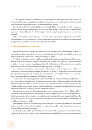 AGÊNCIA NACIONAL DE VIGILÂNCIA SANITÁRIA – ANVISA
162
A OMS também reconheceu a importância de realizar parcerias entre os pacientes, suas famílias e os
profissionais de saúde, nas diretrizes sobre higiene das mãos nos serviços de saúde, de 2009, como uma
etapa fundamental para obter melhoria na adesão à higiene das mãos7
.
E, no Brasil, em 2011, a Resolução da Diretoria Colegiada (RDC) n°. 63, que dispõe sobre os requisitos
de boas práticas de funcionamento para os serviços de saúde, destaca como estratégia para promover a
segurança, a disponibilização de orientações para estimular a participação do paciente na assistência
prestada8
.
Todas essas iniciativas demonstram que a educação, a conscientização e o engajamento de pacientes
e familiares são aspectos importantes a serem considerados nos planos de ação das instituições de saúde
para promover a qualidade dos serviços e a segurança do paciente.
2	 Cuidado centrado no paciente
Prestar uma assistência centrada nas necessidades dos pacientes pode parecer simples é óbvia. En-
tretanto, dentro de um sistema tão complexo como os dos serviços de saúde, este trabalho torna-se um
grande desafio a ser conquistado e sustentado ao longo do tempo9
.
O cuidado centrado no paciente engloba as qualidades de empatia, compaixão e capacidade de res-
posta às necessidades, valores e preferências expressas por cada paciente. Aplica-se a pacientes de todas
as idades, e pode ser praticado em qualquer ambiente de cuidados à saúde. É fundamentado em parcerias
mutuamente benéficas entre profissionais de saúde, pacientes e familiares4,10
.
O envolvimento dos familiares como parceiros críticos e ativos em todo o processo do cuidar é um
componente essencial no cuidado centrado no paciente. A “família” é representada por aquelas pessoas
que o paciente opta por chamar de família, em quem ele confia e tem uma boa relação, e não necessaria-
mente aquela pessoa determinada pelo profissional de saúde4,9,11
.
A família pode tranquilizar o paciente nos momentos difíceis, oferecer informações importantes so-
bre a história e a rotina do paciente, além de atuar como uma fonte crítica dos cuidados prestados pelos
profissionais da saúde. Além disso, em situações onde o paciente não tem condições de participar dos
cuidados que lhe são prestados, como os pacientes pediátricos, aqueles sob anestesia ou inconscientes, a
responsabilidade pode ser passada para um membro da família9,12
.
Estratégias de envolvimento de familiares podem ter um retorno positivo. Chen e Chiang (2007)13
realizaram um estudo onde houve um aumento na adesão à higiene das mãos dos pais de pacientes pe-
diátricos de cuidados intensivos após serem educados sobre a importância do seu papel na higiene das
mãos. Esse resultado foi atribuído a uma forte motivação dos pais em fazer o que for necessário para os
seus filhos recuperarem a saúde.
Se os pais são capazes de entender a importância da higiene das mãos para a saúde de seus filhos e
qual o seu papel nessa prática, também podem ser capazes de entender o papel dos profissionais de saúde
e questioná-los quando for necessário.
ConformeKnoerletal.(2011)14
,osfamiliares podemserenvolvidos nos processos detomadadedecisão,
com potencial de tornarem-se peças-chave, ajudando o paciente a adaptar-se a um novo comportamento.
 