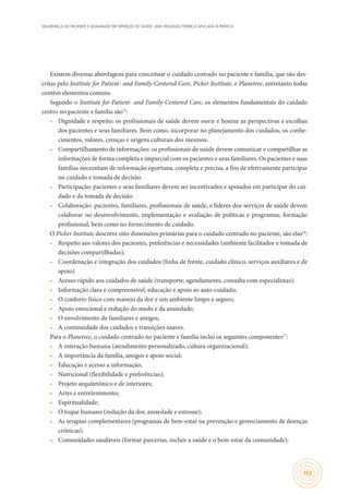 SEGURANÇA DO PACIENTE E QUALIDADE EM SERVIÇOS DE SAÚDE: UMA REFLEXÃO TEÓRICA APLICADA À PRÁTICA
163
Existem diversas abordagens para conceituar o cuidado centrado no paciente e família, que são des-
critas pelo Institute for Patient- and Family-Centered Care, Picker Institute, e Planetree, entretanto todas
contêm elementos comuns.
Segundo o Institute for Patient- and Family-Centered Care, os elementos fundamentais do cuidado
centro no paciente e família são15
:
•	 Dignidade e respeito: os profissionais de saúde devem ouvir e honrar as perspectivas e escolhas
dos pacientes e seus familiares. Bem como, incorporar no planejamento dos cuidados, os conhe-
cimentos, valores, crenças e origens culturais dos mesmos.
•	 Compartilhamento de informações: os profissionais de saúde devem comunicar e compartilhar as
informações de forma completa e imparcial com os pacientes e seus familiares. Os pacientes e suas
famílias necessitam de informação oportuna, completa e precisa, a fim de efetivamente participar
no cuidado e tomada de decisão.
•	 Participação: pacientes e seus familiares devem ser incentivados e apoiados em participar do cui-
dado e da tomada de decisão.
•	 Colaboração: pacientes, familiares, profissionais de saúde, e líderes dos serviços de saúde devem
colaborar no desenvolvimento, implementação e avaliação de políticas e programas, formação
profissional, bem como no fornecimento de cuidado.
O Picker Institute descreve oito dimensões primárias para o cuidado centrado no paciente, são elas16
:
•	 Respeito aos valores dos pacientes, preferências e necessidades (ambiente facilitador e tomada de
decisões compartilhadas);
•	 Coordenação e integração dos cuidados (linha de frente, cuidado clínico, serviços auxiliares e de
apoio)
•	 Acesso rápido aos cuidados de saúde (transporte, agendamento, consulta com especialistas);
•	 Informação clara e compreensível, educação e apoio ao auto-cuidado;
•	 O conforto físico com manejo da dor e um ambiente limpo e seguro;
•	 Apoio emocional e redução do medo e da ansiedade;
•	 O envolvimento de familiares e amigos,
•	 A continuidade dos cuidados e transições suaves.
Para o Planetree, o cuidado centrado no paciente e família inclui os seguintes componentes17
:
•	 A interação humana (atendimento personalizado, cultura organizacional);
•	 A importância da família, amigos e apoio social;
•	 Educação e acesso a informação;
•	 Nutricional (flexibilidade e preferências);
•	 Projeto arquitetônico e de interiores;
•	 Artes e entretenimento;
•	 Espiritualidade;
•	 O toque humano (redução da dor, ansiedade e estresse);
•	 As terapias complementares (programas de bem-estar na prevenção e gerenciamento de doenças
crônicas);
•	 Comunidades saudáveis (formar parcerias, incluir a saúde e o bem-estar da comunidade);
 