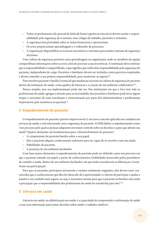 SEGURANÇA DO PACIENTE E QUALIDADE EM SERVIÇOS DE SAÚDE: UMA REFLEXÃO TEÓRICA APLICADA À PRÁTICA
165
•	 Todos os profissionais (do pessoal da linha de frente à gerência executiva) devem aceitar a respon-
sabilidade pela segurança de si mesmo, seus colegas de trabalho, pacientes e visitantes.
•	 A segurança tem prioridade sobre as metas financeiras e operacionais.
•	 Os erros proporcionam aprendizagem e o redesenho de processos.
•	 A organização disponibiliza os recursos necessários e estrutura para manter sistemas de segurança
eficientes.
Uma cultura de segurança promove uma aprendizagem na organização, onde os membros da equipe
compartilham informações sobre os erros a fim de prevenir a sua recorrência. A instituição deve enfatizar
que a responsabilidade é compartilhada, o que significa que todos têm responsabilidade pela segurança do
paciente, independente do cargo. Pacientes e familiares devem ser incluídos como parceiros respeitados
e devem entender a sua própria responsabilidade, para manterem-se seguros20
.
Para envolver paciente e família é essencial que mudanças ocorram na cultura de segurança do paciente
dentro da instituição de saúde, como quebra de barreiras e a criação de um ambiente colaborativo19,3
.
Parece simples, mas sua implementação pode não ser. Nas instituições em que o foco tem sido os
profissionais de saúde, agregar a atenção para as necessidades dos pacientes e familiares pode levar algum
tempo e necessitar de uma reavaliação e reestruturação por parte dos administradores e profissionais
responsáveis pela assistência ao paciente19
.
4	 Empoderamento do paciente
O empoderamento do paciente (patient empowerment) é um novo conceito aplicado nos cuidados em
serviços de saúde, e está relacionado com a segurança do paciente. A OMS define o empoderamento como
“um processo pelo qual as pessoas adquirem um maior controle sobre as decisões e ações que afetam sua
saúde”. Quatro elementos são fundamentais para o desenvolvimento do processo7
:
•	 A compreensão do paciente/família sobre o seu papel;
•	 Que o paciente adquira conhecimento suficiente para ser capaz de se envolver com sua saúde;
•	 Habilidades do paciente;
•	 A presença de um ambiente facilitador.
Com base nesses elementos o empoderamento do paciente pode ser definido como um processo em
que o paciente entende seu papel, a partir de conhecimentos e habilidades fornecidos pelos prestadores
de cuidado à saúde, dentro de um ambiente facilitador, em que todos reconhecem as diferenças e incen-
tivam sua participação7
.
Para que os pacientes participem ativamente e estejam totalmente engajados, eles devem estar con-
vencidos que o conhecimento que lhes foi oferecido dá a oportunidade e o direito de participar e ajudar a
manter o seu cuidado mais seguro, ou seja, é necessário atentar para que o paciente ou familiar não tenha
a percepção que a responsabilidade dos profissionais de saúde foi transferida para eles21,22
.
5	 Literacia em saúde
Literacia em saúde, ou alfabetização em saúde, é a capacidade de compreender a informação de saúde
e usar essa informação para tomar decisões sobre saúde e cuidados médicos7
.
 