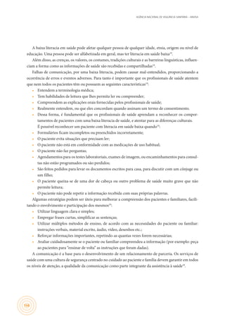 AGÊNCIA NACIONAL DE VIGILÂNCIA SANITÁRIA – ANVISA
166
A baixa literacia em saúde pode afetar qualquer pessoa de qualquer idade, etnia, origem ou nível de
educação. Uma pessoa pode ser alfabetizada em geral, mas ter literacia em saúde baixa19
.
Além disso, as crenças, os valores, os costumes, tradições culturais e as barreiras linguísticas, influen-
ciam a forma como as informações de saúde são recebidas e compartilhadas19
.
Falhas de comunicação, por uma baixa literacia, podem causar mal-entendidos, proporcionando a
ocorrência de erros e eventos adversos. Para tanto é importante que os profissionais de saúde atentem
que nem todos os pacientes têm ou possuem as seguintes características19
:
•	 Entendem a terminologia médica;
•	 Tem habilidades de leitura que lhes permita ler ou compreender;
•	 Compreendem as explicações orais fornecidas pelos profissionais de saúde;
•	 Realmente entendem, ou que eles concordam quando assinam um termo de consentimento.
•	 Dessa forma, é fundamental que os profissionais de saúde aprendam a reconhecer os compor-
tamentos de pacientes com uma baixa literacia de saúde, e atentar para as diferenças culturais.	
É possível reconhecer um paciente com literacia em saúde baixa quando19
:
•	 Formulários ficam incompletos ou preenchidos incorretamente;
•	 O paciente evita situações que precisam ler;
•	 O paciente não está em conformidade com as medicações de uso habitual;
•	 O paciente não faz perguntas;
•	 Agendamentos para os testes laboratoriais, exames de imagem, ou encaminhamentos para consul-
tas não estão programados ou são perdidos;
•	 São feitos pedidos para levar os documentos escritos para casa, para discutir com um cônjuge ou
um filho;
•	 O paciente queixa-se de uma dor de cabeça ou outro problema de saúde muito grave que não
permite leitura;
•	 O paciente não pode repetir a informação recebida com suas próprias palavras.
Algumas estratégias podem ser úteis para melhorar a compreensão dos pacientes e familiares, facili-
tando o envolvimento e participação dos mesmos19
:
•	 Utilizar linguagem clara e simples;
•	 Empregar frases curtas, simplificar as sentenças;
•	 Utilizar múltiplos métodos de ensino, de acordo com as necessidades do paciente ou familiar:
instruções verbais, material escrito, áudio, vídeo, desenhos etc.;
•	 Reforçar informações importantes, repetindo-as quantas vezes forem necessárias;
•	 Avaliar cuidadosamente se o paciente ou familiar compreendeu a informação (por exemplo: peça
ao pacientes para “ensinar de volta” as instruções que foram dadas).
A comunicação é a base para o desenvolvimento de um relacionamento de parceria. Os serviços de
saúde com uma cultura de segurança centrado no cuidado ao paciente e família devem garantir em todos
os níveis de atenção, a qualidade da comunicação como parte integrante da assistência à saúde19
.
 