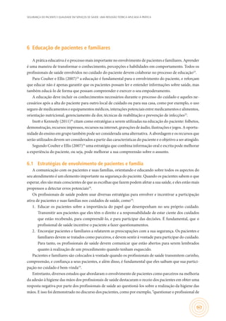 SEGURANÇA DO PACIENTE E QUALIDADE EM SERVIÇOS DE SAÚDE: UMA REFLEXÃO TEÓRICA APLICADA À PRÁTICA
167
6	 Educação de pacientes e familiares
A prática educativa é o processo mais importante no envolvimento de pacientes e familiares. Aprender
é uma maneira de transformar o conhecimento, percepções e habilidades em comportamento. Todos os
profissionais de saúde envolvidos no cuidado do paciente devem colaborar no processo de educação23
.
Para Coulter e Ellis (2007)24
a educação é fundamental para o envolvimento do paciente, e reforçam
que educar não é apenas garantir que os pacientes possam ler e entender informações sobre saúde, mas
também educá-lo de forma que possam compreender e exercer o seu empoderamento.
A educação deve incluir os conhecimentos necessários durante o processo do cuidado e aqueles ne-
cessários após a alta do paciente para outro local de cuidado ou para sua casa, como por exemplo, o uso
seguro de medicamentos e equipamentos médicos, interações potenciais entre medicamentos e alimentos,
orientação nutricional, gerenciamento da dor, técnicas de reabilitação e prevenção de infecções25
.
Inott e Kennedy (2011)26
citam como estratégias a serem utilizadas na educação do paciente: folhetos,
demonstração, recursos impressos, recursos na internet, gravações de áudio, ilustrações e jogos. A oportu-
nidade do ensino em grupo também pode ser considerada uma alternativa. A abordagem e os recursos que
serão utilizados devem ser considerados a partir das características do paciente e o objetivo a ser atingido.
Segundo Coulter e Ellis (2007)24
uma estratégia que combina informação oral e escrita pode melhorar
a experiência do paciente, ou seja, pode melhorar a sua compreensão sobre o assunto.
6.1	 Estratégias de envolvimento de pacientes e família
A comunicação com os pacientes e suas famílias, orientando e educando sobre todos os aspectos do
seu atendimento é um elemento importante na segurança do paciente. Quando os pacientes sabem o que
esperar, eles são mais conscientes de que as escolhas que fazem podem afetar a sua saúde, e eles estão mais
propensos a detectar erros potenciais19
.
Os profissionais de saúde podem usar diversas estratégias para envolver e incentivar a participação
ativa de pacientes e suas famílias nos cuidados de saúde, como19
:
1.	 Educar os pacientes sobre a importância do papel que desempenham no seu próprio cuidado.
Transmitir aos pacientes que eles têm o direito e a responsabilidade de estar ciente dos cuidados
que estão recebendo, para compreendê-lo, e para participar das decisões. É fundamental, que o
profissional de saúde incentive o paciente a fazer questionamentos.
2.	 Encorajar pacientes e familiares a relatarem as preocupações com a sua segurança. Os pacientes e
familiares devem se tratados como parceiros, e devem sentir à vontade para participar do cuidado.
Para tanto, os profissionais de saúde devem comunicar que estão abertos para serem lembrados
quanto à realização de um procedimento quando tenham esquecido.
Pacientes e familiares são colocados à vontade quando os profissionais de saúde transmitem carinho,
compreensão, e confiança a seus pacientes, e além disso, é fundamental que eles saibam que sua partici-
pação no cuidado é bem-vinda19
.
Entretanto, diversos estudos que abordaram o envolvimento de pacientes como parceiros na melhoria
da adesão à higiene das mãos dos profissionais de saúde destacaram o receio dos pacientes em obter uma
resposta negativa por parte dos profissionais de saúde ao questioná-los sobre a realização da higiene das
mãos. E isso foi demonstrado no discurso dos pacientes, como por exemplo, “questionar o profissional de
 