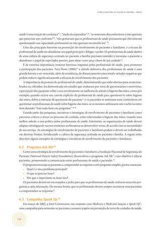 AGÊNCIA NACIONAL DE VIGILÂNCIA SANITÁRIA – ANVISA
168
saúde é uma traição de confiança”27
, “medo de represálias”28
, “se sentiriam desconfortáveis e não queriam
que parecesse um confronto”29
, “não gostariam que os profissionais de saúde pensassem que eles estavam
questionando sua capacidade profissional ou não queriam incomodá-los” 30
.
Uma das principais barreiras na promoção do envolvimento de pacientes e familiares, é a recusa do
profissional de saúde em abandonar seu papel principal e delegar o poder. Os profissionais de saúde dentro
de uma cultura de segurança centrada no paciente e família precisam entender e encorajar o paciente a
abandonar o papel de espectador passivo, para atuar como peça-chave de seu cuidado19
.
É de extrema importância remover barreiras impostas pelos profissionais de saúde, para promover
a participação dos pacientes. Para Howe (2006)31
a atitude defensiva dos profissionais de saúde é uma
grande barreia a ser removida, além da resistência, do distanciamento emocional e atitudes negativas que
podem reduzir significativamente a eficácia do envolvimento dos pacientes.
A importância da postura do profissional de saúde, demonstrando que estão abertos para serem lem-
brados ou cobrados, foi demonstrada em estudos que avaliaram por meio de questionários e entrevistas,
a percepção dos pacientes sobre o seu envolvimento na melhoria da adesão à higiene das mãos, como por
exemplo, quando ocorre um convite explicito do profissional de saúde para questioná-lo sobre higiene
das mãos, dobra a intenção de questionar do paciente27
; e os pacientes se sentiriam mais confortáveis em
questionar os profissionais de saúde sobre higiene das mãos, se os mesmos utilizassem um crachá ou outro
item dizendo “Está tudo bem em perguntar” 28,30
.
Grande parte das pesquisas, iniciativas e estratégias de envolvimento de pacientes e familiares como
parceiros críticos e ativos no processo do cuidado, estão relacionadas à higiene das mãos, visando uma
melhor adesão a essa prática pelos profissionais de saúde. Entretanto, as organizações de saúde devem
adaptar estratégias de sucesso existentes na literatura ou desenvolver novas, de acordo com as necessidades
de seu serviço. As estratégias de envolvimento de pacientes e familiares podem e devem ser trabalhadas
em diversas frentes, fortalecendo a cultura de segurança centrada no paciente e família. A seguir, estão
descritos alguns exemplos de estratégias e iniciativas de envolvimento de pacientes e familiares.
6.2	 Programa Ask MeTM
Como uma estratégia de envolvimento de pacientes e familiares a Fundação Nacional de Segurança do
Paciente (National Patient Safety Foundation) desenvolveu o programa Ask Me™, cujo objetivo é educar
pacientes, promovendo a comunicação entre profissionais de saúde e pacientes 19
.
Oprogramaencorajaospacientesacompreenderasrespostasatrêsperguntassimples,porémessenciais:
•	 Qual é o meu problema principal?
•	 O que eu preciso fazer?
•	 Por que é importante eu fazer isso?
Os pacientes devem ser encorajados a pedir para que os profissionais de saúde realizem essas três per-
guntas a cada internação. Da mesma forma, que os profissionais devem sempre incentivar seus pacientes
a compreendam as respostas19
.
6.3	 Campanha Speak UpTM
Em março de 2002, a Joint Commission, em conjunto com Medicare e Medicaid, lançou o Speak Up™,
uma campanha para estimular os pacientes a assumir papéis na prevenção de erros de cuidados de saúde,
 