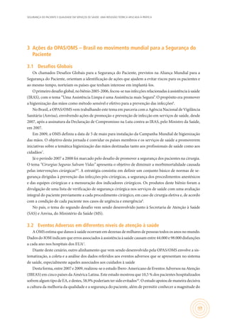 SEGURANÇA DO PACIENTE E QUALIDADE EM SERVIÇOS DE SAÚDE: UMA REFLEXÃO TEÓRICA APLICADA À PRÁTICA
17
3	 Ações da OPAS/OMS – Brasil no movimento mundial para a Segurança do
Paciente
3.1	 Desafios Globais
Os chamados Desafios Globais para a Segurança do Paciente, previstos na Aliança Mundial para a
Segurança do Paciente, orientam a identificação de ações que ajudem a evitar riscos para os pacientes e
ao mesmo tempo, norteiam os países que tenham interesse em implantá-los.
O primeiro desafio global, no biênio 2005-2006, focou-se nas infecções relacionadas à assistência à saúde
(IRAS), com o tema “Uma Assistência Limpa é uma Assistência mais Segura”. O propósito era promover
a higienização das mãos como método sensível e efetivo para a prevenção das infecções6
.
No Brasil, a OPAS/OMS vem trabalhando este tema em parceria com a Agência Nacional de Vigilância
Sanitária (Anvisa), envolvendo ações de promoção e prevenção de infecção em serviços de saúde, desde
2007, após a assinatura da Declaração de Compromisso na Luta contra as IRAS, pelo Ministro da Saúde,
em 2007.
Em 2009, a OMS definiu a data de 5 de maio para instalação da Campanha Mundial de higienização
das mãos. O objetivo desta jornada é convidar os países membros e os serviços de saúde a promoverem
iniciativas sobre a temática higienização das mãos destinadas tanto aos profissionais de saúde como aos
cidadãos7
.
Já o período 2007 a 2008 foi marcado pelo desafio de promover a segurança dos pacientes na cirurgia.
O tema “Cirurgias Seguras Salvam Vidas” apresenta o objetivo de diminuir a morbimortalidade causada
pelas intervenções cirúrgicas8,9
. A estratégia consistiu em definir um conjunto básico de normas de se-
gurança dirigidas à prevenção das infecções pós-cirúrgicas, a segurança dos procedimentos anestésicos
e das equipes cirúrgicas e a mensuração dos indicadores cirúrgicos. Os produtos deste biênio foram a
divulgação de uma lista de verificação de segurança cirúrgica nos serviços de saúde com uma avaliação
integral do paciente previamente a cada procedimento cirúrgico, em caso de cirurgia eletiva e, de acordo
com a condição de cada paciente nos casos de urgência e emergência8
.
No país, o tema do segundo desafio vem sendo desenvolvido junto à Secretaria de Atenção à Saúde
(SAS) e Anvisa, do Ministério da Saúde (MS).
3.2	 Eventos Adversos em diferentes níveis de atenção à saúde
A OMS estima que danos à saúde ocorram em dezenas de milhares de pessoas todos os anos no mundo.
Dados do IOM indicam que erros associados à assistência à saúde causam entre 44.000 e 98.000 disfunções
a cada ano nos hospitais dos EUA1
.
Diante deste cenário, outro alinhamento que vem sendo desenvolvido pela OPAS/OMS envolve a sis-
tematização, a coleta e a análise dos dados referidos aos eventos adversos que se apresentam no sistema
de saúde, especialmente aqueles associados aos cuidados à saúde
Desta forma, entre 2007 e 2009, realizou-se o estudo Ibero-Americano de Eventos Adversos na Atenção
(IBEAS) em cinco países da América Latina. Este estudo mostrou que 10,5 % dos pacientes hospitalizados
sofrem algum tipo de EA, e destes, 58,9% poderiam ter sido evitados10
. O estudo apoiou de maneira decisiva
a cultura da melhoria da qualidade e a segurança do paciente, além de permitir conhecer a magnitude do
 