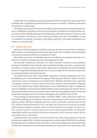 AGÊNCIA NACIONAL DE VIGILÂNCIA SANITÁRIA – ANVISA
170
A família tem uma contribuição especial na prevenção de PNM associada à VM, quando após serem
orientados sobre a importância da cabeceira elevada, cumprem essa medida e cobram dos profissionais
de saúde para a sua manutenção.
Com relação à prevenção de infecção do sito cirúrgico, os pacientes devem ser orientados quanto aos
riscos e cuidados pré-operatórios, assim como no pós-operatório (cuidados com a ferida operatória, dre-
nos, medicamento), podendo questionar sobre qualquer não conformidade da prática. O paciente ainda
deve ser orientado a reconhecer os sinais e sintomas de infecção como: dor ou sensibilidade, secreção
e vermelhidão local, durante a internação e especialmente após alta, comunicando imediatamente seu
médico ou o serviço de saúde.
6.6	 Higiene das mãos
Apesar da reconhecida importância da HM na prevenção das infecções relacionadas à assistência à
saúde, a adesão a essa medida pelos profissionais da saúde ainda é baixa, tornando o aumento da adesão
a essa prática um grande desafio para as instituições de saúde32
.
Dessa forma, os pacientes e seus familiares devem ser convidados para participar ativamente na ob-
servação e na “cobrança” da higiene das mãos dos profissionais de saúde.
Em um estudo conduzido por McGuckin et al. (2004)33
, pacientes e familiares de uma unidade de
internação de reabilitação foram educados sobre a importância da higiene das mãos, e posteriormente
convidados a se tornarem parceiros observando e questionando os profissionais de saúde sobre higiene
de mãos. O cumprimento da higiene das mãos teve um aumento global de 56%, demonstrado por meio
do consumo de produtos para higiene das mãos.
Um trabalho descrito por Stone e Staley (2009)34
, apresentou a estratégia empregada por um centro
de reabilitação, com o desenvolvimento do programa “Mãos operação saudável”, o objetivo inicial era
conscientizar e evitar a transmissão do vírus da gripe H1N1. Moradores voluntários foram capacitados
e encorajados a monitorar e incentivar todos os funcionários, visitantes e demais residentes a higienizar
as mãos. Eles utilizavam um crachá de identificação e estavam distribuídos por todas as instalações do
centro de reabilitação, e além de solicitar a HM, distribuíam cartazes e participavam de reuniões. Todos se
interessavam e higienizavam as mãos porque era um morador que estava pedindo. Durante a temporada
de aplicação do programa não houve nenhum caso de gripe, a taxa de IRAS reduziu em 50%.
Outra estratégia foi apresentada por Bittle e LaMarche (2009)35
, onde o paciente foi auditor em
uma unidade ambulatorial. Na admissão o paciente era questionado se estaria disposto a observar e
registrar a adesão à HM dos PS. Quando o paciente aceitava era fornecido a ele uma cartão amarelo
com instruções de preenchimento no verso e um lápis, além de um frasco de uso único contendo
antibacteriano para higienizar as mãos, onde se lia “Seja um parceiro na sua saúde”. Ao deixar a cli-
nica, o paciente colocava o cartão de observação em uma caixa amarelo brilhante. Um observador
independente validou a precisão das observações dos pacientes e em 65 encontros ocorreu 100% de
concordância entre as observações.
O resultado obtido com o paciente como observador foi uma adesão média à higiene das mãos dos
profissionais de saúde de 88%. O mesmo estudo apresentou a adesão média à HM de 67,8% no ambiente
hospitalar por meio de auditoria de observação direta convencional realizada por profissionais de saúde
treinados, demonstrando que o envolvimento do paciente como o observador é uma solução viável. Além
 
