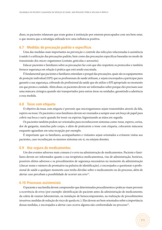 SEGURANÇA DO PACIENTE E QUALIDADE EM SERVIÇOS DE SAÚDE: UMA REFLEXÃO TEÓRICA APLICADA À PRÁTICA
171
disso, os pacientes relataram que eram gratos à instituição por estarem preocupados com seu bem estar,
o que mostra que a estratégia utilizada teve uma influência positiva.
6.7	 Medidas de precaução padrão e específicas
Uma das medidas mais importantes na prevenção e controle das infecções relacionadas à assistência
à saúde é a utilização das precauções padrão, bem como das precauções especificas baseadas no modo de
transmissão dos micro-organismos (contato, gotículas e aerossóis).
Educar pacientes e familiares sobre as precauções faz com que eles respeitem os protocolos e também
fornece segurança em relação à prática que está sendo executada.
É fundamental que pacientes e familiares entendam o porquê das precauções, quais são os equipamentos
de proteção individual (EPI) que os profissionais de saúde utilizam, e sejam encorajados a participar para
garantir a sua segurança, cobrando do profissional da saúde que ele utilize o EPI apropriado no momento
em que presta o cuidado. Além disso, os pacientes devem ser informados sobre porque eles precisam usar
uma máscara cirúrgica quando são transportados para outras áreas ou unidades, garantindo a aderência
a essa medida.
6.8	 Tosse com etiqueta
O objetivo da tosse com etiqueta é prevenir que microrganismos sejam transmitidos através da fala,
espirro ou tosse. Os pacientes e seus familiares devem ser ensinados a sempre usar um lenço de papel para
cobrir sua boca e nariz quando for tossir ou espirrar, higienizando as mãos em seguida.
Os pacientes também podem ser orientados para reconhecerem sintomas como: tosse, espirro, coriza,
dor de garganta, manchas pelo corpo, e além de praticarem a tosse com etiqueta, colocarem máscaras
enquanto aguardam em uma recepção por exemplo.
É importante que os familiares, acompanhantes e visitantes sejam orientados a evitarem visitas aos
pacientes, caso reconheçam os mesmos sintomas em si, ou estejam doentes.
6.9	 Uso seguro de medicamentos
Um dos eventos adversos mais comuns é o erro na administração de medicamentos. Paciente e fami-
liares devem ser informados quanto a sua terapêutica medicamentosa, vias de administração, horários,
possíveis efeitos adversos e os procedimentos de segurança necessários no momento da administração
(checar nome e número de prontuário na pulseira de identificação), e encorajados a questionar o profis-
sional de saúde a qualquer momento caso tenha dúvidas sobre o medicamento ou do processo, além de
alertar caso percebam a possibilidade de ocorrer um erro12
.
6.10	Processos assistenciais
Opacienteesuafamíliadevemcompreenderquedeterminadosprocedimentosepráticasvisamprevenir
a ocorrência de erros (por exemplo: identificação do paciente antes da administração de medicamento,
da coleta de exames laboratoriais, na instalação de hemocomponentes, na realização de procedimentos
invasivos; medidas de redução do risco de queda etc.). Eles devem ser bem orientados sobre a importância
dessas medidas, e encorajados a alertar caso ocorra alguma não conformidade no processo12
.
 