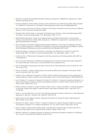 AGÊNCIA NACIONAL DE VIGILÂNCIA SANITÁRIA – ANVISA
174
17.	 Planetree. Componentes do Modelo Planetree. [Internet]. [acessado em: 30/09/2012]. Disponível em: http://
planetree.org/?page_id=510
18.	 Institute of Medicine. Patient safety: achieving a new standard for care. [Internet] EUA: IOM; 2004. [acessado
em: 29/04/2012]. Disponível em: http://books.nap.edu/openbook.php?record_id=10863&page=R22
19.	 Joint Commission International. Patients as Partners in the Infection Prevention and Control Process. Oakbrook
Terrace, IL: Joint Commission International; 2009.
20.	 Thompson MA. Patient Safety. In: Association for Professionals in Infection Control and Epidemiology (APIC):
Of infection control and epidemiology. 3ª ed. Washington: 2009. 12-1/15.
21.	 World Health Organization. Guidance on Engaging Patients and Patient Organizations in Hand Hygiene
Initiatives. [Internet] Geneva: WHO; 2009. [acessado em: 29/04/2012]. Disponível em: http://www.who.int/
gpsc/5may/tools/safety_climate/en/
22.	 Joint Commission International. Measuring hand hygiene adherence: overcoming the challenges. [Internet]
EUA: JCI; 2009. [acessado em: 30/04/2012]. Disponível em: http://www.ascquality.org/Library/Measu ring%20
Hand%20Hygiene%20Adherence_Overcoming%20the%20Challenges%20(TJC).pdf
23.	 Schreck M; Watson S. Education and Training. In: Association for Professionals in Infection Control and
Epidemiology (APIC): Of infection control and epidemiology. 3ª ed. Washington: 2009. 11-1/10.
24.	 Coulter A, Ellins J. Effectiveness of strategies for informing, educating, and involving patients. BMJ 2007 Jul
7;335(7609):24-7.
25.	 Joint Commission International. Padrões de Acreditação da Joint Commission International para Hospitais 4ª
ed. (versão traduzida). Rio de Janeiro: Consórcio Brasileiro de Acreditação; 2010.
26.	 Inott T, Kennedy BB. Assessing Learning Styles: Practical Tips for Patient Education. Nurs Clin North Am. 2011
Set; 46 (3):313-20.
27.	 Duncan CP, Dealey C. Patients’ feelings about hand washing, MRSA status and patient information. British
Journal of Nursing. 2007;16(1):34-8.
28.	 Longtin Y, Sax H, Allegranzi B, Hugonnet S, Pittet D. Patients’ beliefs and perceptions of their participation to
increase healthcare worker compliance with hand hygiene. Infect Control Hosp Epidemiol. 2009;30(9):830-39.
29.	 Lent V, Eckstein EC, Cameron AS, Budavich R, Eckstein BC, Donskey CJ. Evaluation of patient participation in a
patient empowerment initiative to improve hand hygiene practices in a Veterans Affairs medical center. Am J
Infect Control. 2009;37(2):117-20.
30.	 Pittet D, Panesar SS, Wilson K, Longtin Y, Morris T, Allan V, Storr J, Cleary K, Donaldson L. Involving the patient
to ask about hospital hand hygiene: a National Patient Safety Agency feasibility study. J Hosp Infect. 2011;
77:299-303.
31.	 Howe A. Can the patient be on our team? An operational approach to patient involvement in interprofessional
approaches to safe care. J Interprof Care. 2006 Oct; 20(5):527-34.
32.	 Agência Nacional de Vigilância Sanitária. Segurança do Paciente em Serviços de Saúde: Higienização das
Mãos. Brasília: Anvisa, 2009.
33.	 McGuckin M, Taylor A, Martin V, Porten L. Salcido R. Evaluation of a patient education model for increasing
hand hygiene compliance in an inpatient rehabilitation unit. Am J Infect Control. 2004; 32(4): 235-38.
34.	 Stone D, Staley E. Healthy hands, healthy facility. A provider does more than reduce influenza rates with a
hand-sanitizing program that is implemented by residents. Provider. 2009: 37-42.
35.	 Bittle MJ, LaMarche S. Engaging the patient as observer to promote hand hygiene compliance in ambulatory
care. Jt Comm J Qual Patient Saf. 2009 Oct;35(10):519-25.
 