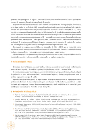 AGÊNCIA NACIONAL DE VIGILÂNCIA SANITÁRIA – ANVISA
18
problema em alguns países da região. Como consequência, se incrementou a massa crítica que trabalha
em prol da segurança do paciente e a melhoria da atenção.
Seguindo esta tendência de análise e como resposta à inquietude dos países por seguir trabalhando
nesta área, iniciou-se no final de 2012, um estudo de investigação para conhecer a frequência e a evita-
bilidade dos eventos adversos na atenção ambulatorial nos países da América Latina (AMBEAS). Tendo
em vista a pouca quantidade de estudos desenvolvidos neste nível de atenção à saúde e as particularidades
sociais e econômicas de cada país da América Latina, entendeu-se que seria necessário mapear também
na porta de entrada dos sistemas de saúde o rol de eventos adversos mais comuns. Este estudo está sendo
promovido pela OPS/OMS com a participação do Brasil, Colômbia, México e Peru. O estudo piloto busca
a validação de ferramentas e mobilização dos países para a questão da segurança do paciente. Foi iniciado
em 2012 e a previsão de publicação dos dados preliminares está prevista para 2013.
Em paralelo às pesquisas desenvolvidas, por intermédio da OMS e OPAS, tem-se promovido outras
atividades como o desenvolvimento de sistemas de notificação de eventos adversos11,
com a finalidade de
conhecer as causas desses eventos e propor recomendações para sua prevenção.
Além disso, ressalta-se que estão disponíveis para consulta no sítio da OMS (http://www.who.int/en/),
todos os documentos e informes emitidos relacionados ao capítulo em questão.
4	 Considerações finais
Durante o desenvolvimento dessas atividades, verificou-se que são necessários mais conhecimentos
acerca do tema segurança do paciente e qualidade no âmbito da América Latina e Caribe.
Os sistemas de saúde devem avançar no desenvolvimento de serviços que prestem uma atenção integral
de qualidade. As ações previstas na Aliança Mundial para a Segurança do Paciente podem direcionar as
práticas seguras nos serviços de saúde.
Está em construção uma cultura de segurança em pleno avanço que permite às organizações e seus
profissionais disporem de dados e ferramentas para trabalhar em prol da melhoria da assistência à saúde.
No Brasil, a Segurança do Paciente já entrou na agenda política desde a mobilização da Anvisa/MS junto
à OMS para que os objetivos desejados fossem alcançados.
5	 Referências Bibliográficas
1.	 Kohn LY, Corrigan JM, Donaldson MS, Committee on Quality of Health Care in America. To err is human:
Building a Safer Health System. Washington DC: National Academy Press; 2000.
2.	 Leape LL, Brennan TA, Laird NM, Lawthers AG, Locadio AR, Barnes AB, et al. The nature of adverse events in
hospitalized patients. Results of the Harvard Medical Practice Study II. N Engl J Med. 1991; 324:377-84.
3.	 World Health Organization (WHO). WHO. World Alliance for Patient Safety. Forward Programme 2008 – 2009.
Geneva:WHO; 2008.
4.	 Pan American Health Organization. World Health Organization. 27th Pan American Sanitary Conference.
CSP27R10. 59th Session of the Regional Committee. 1-5 October 2007. [Internet].Washington D.C.; [acesso
em 03 jan 2013]. Disponível em: <http://www.paho.org/spanish/gov/csp/csp27.r10-s.pdf>.
5.	 Pan American Health Organization. World Health Organization. 27th Pan American Sanitary Conference.
CSP27R16. 59th Session of the Regional Committee. 17 July 2007. [Internet].Washington D.C.; [acesso em 10
jan 2013]. Disponível em: <http://www.paho.org/spanish/gov/csp/csp27-16-s.pdf>.
 