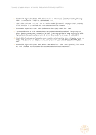 SEGURANÇA DO PACIENTE E QUALIDADE EM SERVIÇOS DE SAÚDE: UMA REFLEXÃO TEÓRICA APLICADA À PRÁTICA
19
6.	 World Health Organization (WHO). WHO. World Alliance for Patient Safety. Global Patient Safety Challenge
2005– 2006. Clean Care is Safer Care. Geneva:WHO; 2005.
7.	 Clean Care is Safer Care. Save Lives: Clean Your Hands – WHO’s global annual campaign. Geneva; [internet]
[acesso em 16 dez 2012]. Disponível em: <http://www.who.int/gpsc/5may/en/>.
8.	 World Health Organization (WHO). WHO guidelines for safe surgery. Geneva:WHO; 2009.
9.	 Organização Mundial de Saúde. Segundo desafio global para a segurança do paciente. Cirurgias seguras
salvam vidas (orientações para cirurgia segura da OMS). Organização Mundial da Saúde. Ministério da Saúde.
Agência Nacional de Vigilância Sanitária. Rio de Janeiro: Organização Pan-Americana da Saúde; 2010.
10.	 Estudio IBEAS. Prevalencia de efectos adversos en hospitales de Latinoamérica. [Internet].Espanha; [acesso em
10 dez 2012]. Disponível em: <http://www.msc.es/organizacion/sns/planCalidadSNS/docs/INFORME_IBEAS.
pdf>.
11.	 World Health Organization (WHO). WHO. Patient safety. Information Centre. Geneva; [internet][acesso em 08
dez 2012]. Disponível em: <http://www.who.int/patientsafety/information_centre/en/#>.
 