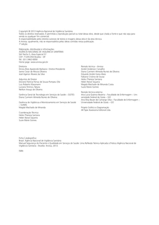 Copyright © 2013 Agência Nacional de Vigilância Sanitária.
Todos os direitos reservados. É permitida a reprodução parcial ou total dessa obra, desde que citada a fonte e que não seja para
venda ou qualquer fim comercial.
A responsabilidade pelos direitos autorais de textos e imagens dessa obra é da área técnica.
A Anvisa, igualmente, não se responsabiliza pelas ideias contidas nessa publicação.
1ª edição
Elaboração, distribuição e informações:
AGÊNCIA NACIONAL DE VIGILÂNCIA SANITÁRIA
SIA Trecho 5, Área Especial 57
CEP: 71205-050 Brasília – DF
Tel.: (61) 3462-6000
Home page: www.anvisa.gov.br
Diretoria
Dirceu Brás Aparecido Barbano– Diretor-Presidente
Jaime Cesar de Moura Oliveira
José Agenor Álvares da Silva
Adjuntos de Diretor
Doriane Patrícia Ferraz de Souza Pompeu Ote
Luiz Roberto Klassmann
Luciana Shimizu Takara
Neilton Araujo de Oliveira
Gerência Geral de Tecnologia em Serviços de Saúde – GGTES
Diana Carmem Almeida Nunes de Oliveira
Gerência de Vigilância e Monitoramento em Serviços de Saúde
– GVIMS
Magda Machado de Miranda
Coordenação Técnica:
Heiko Thereza Santana
Helen Norat Siqueira
Suzie Marie Gomes
Revisão técnica – Anvisa:
André Anderson Carvalho
Diana Carmem Almeida Nunes de Oliveira
Eduardo André Viana Alves
Fabiana Cristina de Sousa
Heiko Thereza Santana
Helen Norat Siqueira
Magda Machado de Miranda Costa
Suzie Marie Gomes
Revisão técnica externa:
Ana Lucia Queiroz Bezerra – Faculdade de Enfermagem – Uni-
versidade Federal de Goiás – GO
Ana Elisa Bauer de Camargo Silva – Faculdade de Enfermagem –
Universidade Federal de Goiás – GO
Projeto Gráfico e Diagramação
All Type Assessoria Editorial Ltda
Ficha Catalográfica
Brasil. Agência Nacional de Vigilância Sanitária
Manual Segurança do Paciente e Qualidade em Serviços de Saúde: Uma Reflexão Teórica Aplicada à Prática /Agência Nacional de
Vigilância Sanitária.– Brasília: Anvisa, 2013.
ISBN
 