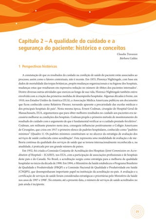 21
Capítulo 2 – A qualidade do cuidado e a
segurança do paciente: histórico e conceitos
Claudia Travassos
Bárbara Caldas
1	 Perspectivas históricas
A constatação de que os resultados do cuidado na condição de saúde do paciente estão associados ao
processo, assim como a fatores contextuais, não é recente. Em 1855, Florence Nightingale, com base em
dados de mortalidade das tropas britânicas, propôs mudanças organizacionais e na higiene dos hospitais,
mudanças estas que resultaram em expressiva redução no número de óbitos dos pacientes internados1
.
Dentre diversas outras atividades que exerceu ao longo de sua vida, Florence Nightingale também esteve
envolvida com a criação das primeiras medidas de desempenho hospitalar. Algumas décadas à frente, em
1910, nos Estados Unidos da América (EUA), a Associação Médica Americana publicou um documento
que ficou conhecido como Relatório Flexner, tornando aparente a precariedade das escolas médicas e
dos principais hospitais do país2
. Nesta mesma época, Ernest Codman, cirurgião do Hospital Geral de
Massachussets, EUA, argumentava que para obter melhores resultados no cuidado aos pacientes era ne-
cessário melhorar as condições dos hospitais. Codman propôs o primeiro método de monitoramento do
resultado do cuidado com o argumento de que é fundamental verificar se o cuidado prestado foi efetivo3
.
Codman, um militante pioneiro nesta área, conseguiu influenciar positivamente o Colégio Americano
de Cirurgiões, que criou em 1917 o primeiro elenco de padrões hospitalares, conhecido como “padrões
mínimos” (Quadro 1). Os padrões mínimos constituíram-se no alicerce da estratégia de avaliação dos
serviços de saúde conhecida como acreditação4
. Esta representa uma modalidade de avaliação e de me-
lhoria contínua da qualidade dos serviços de saúde que se tornou internacionalmente reconhecida e, na
atualidade, é praticada por um grande número de países.
Em 1952, foi criada a Comissão Conjunta de Acreditação dos Hospitais (Joint Commission on Accre-
ditation of Hospitals – JCAHO), nos EUA, com a participação de associações profissionais e de hospitais
deste país e do Canadá. No Brasil, a acreditação surgiu como estratégia para a melhoria da qualidade
hospitalar no início da década de 1990. Em 1994, o Ministério da Saúde estabeleceu o Programa Brasileiro
de Qualidade e Produtividade (PBQP) e a Comissão Nacional de Qualidade e Produtividade em Saúde
(CNQPS), que desempenharam importante papel na instituição da acreditação no país. A avaliação e a
certificação de serviços de saúde foram consideradas estratégicas e prioritárias pelo Ministério da Saúde
nos anos de 1997 e 19985
. No entanto, até a presente data, o número de serviços de saúde acreditados no
país ainda é incipiente.
 