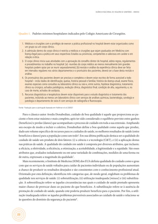 AGÊNCIA NACIONAL DE VIGILÂNCIA SANITÁRIA – ANVISA
22
Quadro 1.	 Padrões mínimos hospitalares indicados pelo Colégio Americano de Cirurgiões.
1.	 Médicos e cirurgiões com o privilégio de exercer a prática profissional no hospital devem estar organizados como
um grupo ou um corpo clínico.
2.	 A admissão dentro do corpo clínico é restrita a médicos e cirurgiões que sejam graduados em Medicina com
licença legal para a prática em seus respectivos Estados ou províncias, competentes e valorosos em caráter e em
relação à ética.
3.	 O corpo clínico inicia suas atividades com a aprovação do conselho diretor do hospital, adota regras, regulamentos
e procedimentos no trabalho no hospital: [a]- reuniões do corpo médico ao menos mensalmente (em grandes
hospitais podem optar por se reunir separadamente); [b]-revisão e análise da experiência clínica deve ser feita
em intervalos regulares nos vários departamentos e o prontuário dos pacientes, deverá ser a base desta revisão e
análise.
4.	 Os prontuários dos pacientes devem ser precisos e completos e devem estar escritos de forma acessível a todo
hospital – inclui dados de identificação, queixa, história pessoal e familiar, história da doença atual, exame físico,
exames especiais como consultas ou laboratório clínico ou raio-x, entre outros, hipótese diagnóstica, tratamento
clínico ou cirúrgico, achados patológicos, evolução clínica, diagnóstico final, condição de alta, seguimento, e, no
caso de morte, achados de autópsia.
5.	 Recursos diagnósticos e terapêuticos devem estar disponíveis para o estudo diagnóstico e tratamento dos
pacientes, incluindo ao menos um laboratório clínico com serviços de análises químicas, bacteriologia, sorologia e
patologia e departamento de raios-X com serviços de radiografia e fluoroscopia.
Fonte: Tradução para o português baseada em Feldman et al (2005)5
.
Para o clássico autor Avedis Donabedian, cuidado de boa qualidade é aquele que proporciona ao pa-
ciente o bem estar máximo e mais completo, após ter sido considerado o equilíbrio previsto entre ganhos
(benefícios) e perdas (danos) que acompanham o processo de cuidado em toda a sua extensão. Ampliando
seu escopo de modo a incluir o coletivo, Donabedian define a boa qualidade como aquela que produz,
dado um volume específico de recursos para os cuidados de saúde, os melhores resultados de saúde (entre
benefícios e danos) para a população como um todo6
. Em sua última publicação destaca ser a qualidade do
cuidado de saúde um produto de dois fatores: (i) a ciência e a tecnologia (C&T), e (ii) a aplicação destas
nas práticas de saúde. A qualidade do cuidado em saúde é composta por diversos atributos, que incluem:
a eficácia, a efetividade, a eficiência, a otimização, a aceitabilidade, a legitimidade e a equidade. São esses
atributos que, avaliados isoladamente ou em uma variedade de combinações, medidos de uma forma ou
de outra, expressam a magnitude da qualidade7
.
Mais recentemente, o Instituto de Medicina (IOM) dos EUA definiu qualidade do cuidado como o grau
com que os serviços de saúde voltados para cuidar de pacientes individuais ou de populações aumentam
a chance de produzir os resultados desejados e são consistentes com o conhecimento profissional atual.
Orientado por esta definição, identificou três categorias que, de modo geral, englobam os problemas de
qualidade nos serviços de saúde: (i) sobreutilização, (ii) utilização inadequada [misuse] e (iii) subutiliza-
ção. A sobreutilização refere-se àquelas circunstâncias nas quais o cuidado de saúde prestado apresenta
maior chance de provocar dano ao paciente do que benefícios. A subutilização refere-se à ausência de
prestação de cuidado de saúde, quando este poderia produzir benefício para o paciente. Por fim, a utili-
zação inadequada refere-se àqueles problemas preveníveis associados ao cuidado de saúde e relaciona-se
às questões do domínio da segurança do paciente8
.
 