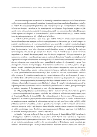 SEGURANÇA DO PACIENTE E QUALIDADE EM SERVIÇOS DE SAÚDE: UMA REFLEXÃO TEÓRICA APLICADA À PRÁTICA
23
Cabe destacar a importância do trabalho de Wennberg9
sobre variações no cuidado de saúde para uma
melhor compreensão das questões de qualidade. Seus estudos têm base populacional e analisam variações
no cuidado de saúde de diferentes prestadores. Têm como pressuposto que o comportamento dos médicos
influencia a demanda e a utilização dos serviços e dos procedimentos diagnósticos e terapêuticos. De
acordo com o autor, variações indesejáveis no cuidado de saúde são comumente observadas. Elas podem
diferir segundo três categorias de cuidado de saúde: (i) cuidado efetivo/necessário; (ii) cuidado sensível
às preferências dos pacientes e (iii) cuidado sensível à oferta.
O cuidado efetivo/necessário é aquele para o qual existem evidências científicas razoavelmente ro-
bustas indicando que ele responde melhor do que qualquer outra alternativa e que os benefícios para os
pacientes excedem os riscos de possíveis danos. Como, neste caso, todos os pacientes com indicação para
o procedimento devem recebê-lo, o problema de qualidade que se destaca é a subutilização. Um exemplo
deste tipo de situação é uma baixa cobertura vacinal. O cuidado sensível às preferências dos pacientes
refere-se àquelas situações em que existem mais de uma opção de cuidado e que os resultados variam
segundo a opção adotada. Entretanto, grande parte das decisões terapêuticas é delegada aos médicos, que
nem sempre escolhem o procedimento que seria de preferência do paciente. Variações no cuidado sensível
às preferências dos pacientes apontam para a importância de se avançar no conhecimento sobre a eficácia
dos procedimentos, mas, em particular, para a necessidade de mudança da cultura médica vigente. Esses
são requisitos para uma maior participação do paciente na decisão sobre o seu cuidado, decisão esta que
deve ser baseada em informação consistente sobre as alternativas existentes e seus potenciais riscos e be-
nefícios. Por fim, o cuidado sensível à oferta, o mais importante na explicação das variações no cuidado
de saúde, geralmente resulta em sobre utilização. Para reduzir essa variação, o conhecimento científico
sobre o impacto de procedimentos diagnósticos e terapêuticos específicos tem de avançar, de modo a
possibilitar decisões terapêuticas orientadas por evidências científicas e pelas preferências dos pacientes.
Entretanto,Wennbergchamaatençãoparaaimportânciaqueomodeloassistencialtemnareduçãodasobre
utilização influenciada pelo cuidado sensível à oferta. A redução de variações indesejadas e desnecessárias
depende, portanto, de avanços no desenho e na implantação de modelos de cuidado, principalmente para
os pacientes portadores de doenças crônicas, mais vulneráveis a essas variações.
Em 1999, o IOM publicou o relatório intitulado “Errar é Humano” (To err is human)10
, que apontou
a gravidade dos problemas de segurança envolvidos nos cuidados de saúde e colocou este tema na pauta
da Organização Mundial da Saúde (OMS) e das políticas de saúde de diversos países. Além de destacar a
importância do sistema na prevenção da ocorrência de erro nas organizações de saúde, o relatório indicou
estratégias para tornar o cuidado de saúde mais seguro para os pacientes. Em seguida, em 2001, o IOM
publicou o relatório “Cruzando o Abismo da Qualidade” (Crossing the quality chasm) com um foco mais
amplo no sistema de saúde11
. Seis domínios foram definidos para caracterizar o desempenho do sistema
de saúde, com destaque para o domínio da segurança do paciente. São eles: segurança, efetividade, foco
no paciente, otimização, eficiência e equidade (Quadro 2).
No Brasil, o Projeto de Avaliação de Desempenho de Sistemas de Saúde (PROADESS)12
, criado após
a divulgação do “Relatório Mundial de Saúde” (World Health Report) com o objetivo de propor uma
metodologia de avaliação de desempenho para o país, foi desenvolvido por um grupo de pesquisadores
de sete instituições acadêmicas brasileiras. Em sua primeira fase, foi definida uma matriz conceitual, que
identifica oito dimensões para a avaliação do desempenho do sistema de saúde: efetividade; acesso; efi-
 