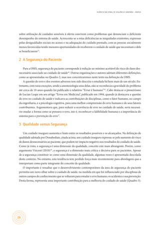 AGÊNCIA NACIONAL DE VIGILÂNCIA SANITÁRIA – ANVISA
26
sobre utilização de cuidados sensíveis à oferta convivem como problemas que denunciam o deficiente
desempenho do sistema de saúde. Acrescenta-se a estas deficiências as iniquidades existentes, expressas
pelas desigualdades sociais no acesso e na adequação do cuidado prestado, com as pessoas socialmente
menos favorecidas tendo menores oportunidades de receberem o cuidado de saúde que necessitam e dele
se beneficiarem15
.
2	 A Segurança do Paciente
Para a OMS, segurança do paciente corresponde à redução ao mínimo aceitável do risco de dano des-
necessário associado ao cuidado de saúde16
. Outras organizações e autores adotam diferentes definições,
como as apresentadas no Quadro 2, mas nos concentraremos neste texto na definição da OMS.
A questão do erro e dos eventos adversos tem sido descrita e estudada há bem mais de um século. En-
tretanto, com raras exceções, sendo a anestesiologia uma delas, não se reconhecia a gravidade do problema
até cerca de 10 anos quando foi publicado o relatório “Errar é humano”10
. Cabe destacar o pioneirismo
de Lucian Leape em seu artigo “Erros em Medicina”, publicado em 1994, quando já destacava a questão
do erro no cuidado de saúde e indicava as contribuições de disciplinas, como o fator humano, no campo
da engenharia, e a psicologia cognitiva, para uma melhor compreensão do erro humano e de seus fatores
contribuintes. Argumentava que, para reduzir a ocorrência de erro no cuidado de saúde, seria necessá-
rio mudar a forma como se pensava o erro, isto é, reconhecer a falibilidade humana e a importância do
sistema para a prevenção do erro17
.
3	 Qualidade versus Segurança
Um cuidado inseguro aumenta o hiato entre os resultados possíveis e os alcançados. Na definição de
qualidade adotada por Donabedian, citada acima, um cuidado inseguro expressa-se pelo aumento do risco
de danos desnecessários ao paciente, que podem ter impacto negativo nos resultados do cuidado de saúde.
Como já visto, a segurança é uma dimensão da qualidade, conceito este mais abrangente. Porém, como
argumenta Vincent (2010)10
, a segurança é a dimensão mais crítica e decisiva para os pacientes. Apesar
de a segurança constituir-se como uma dimensão da qualidade, algumas vezes é apresentada descolada
deste contexto. No entanto, esta tendência tem perdido força mais recentemente para abordagens que a
interpretam como parte integrante do conceito de qualidade.
O importante é ressaltar que o desenvolvimento contemporâneo da área de segurança do paciente
permitiu um novo olhar sobre o cuidado de saúde, na medida em que foi influenciado por disciplinas de
outros campos do conhecimento que se voltaram para estudar o erro humano, os acidentes e sua prevenção.
Desta forma, representa uma importante contribuição para a melhoria do cuidado de saúde (Quadro 3).
 