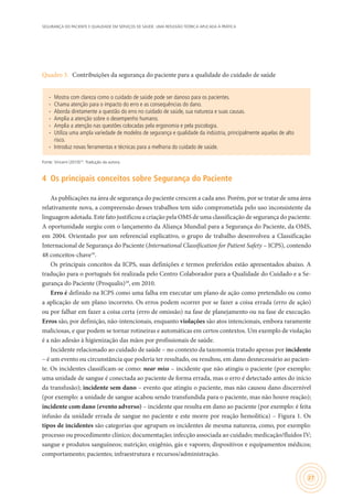 SEGURANÇA DO PACIENTE E QUALIDADE EM SERVIÇOS DE SAÚDE: UMA REFLEXÃO TEÓRICA APLICADA À PRÁTICA
27
Quadro 3.	 Contribuições da segurança do paciente para a qualidade do cuidado de saúde
∙∙ Mostra com clareza como o cuidado de saúde pode ser danoso para os pacientes.
∙∙ Chama atenção para o impacto do erro e as consequências do dano.
∙∙ Aborda diretamente a questão do erro no cuidado de saúde, sua natureza e suas causas.
∙∙ Amplia a atenção sobre o desempenho humano.
∙∙ Amplia a atenção nas questões colocadas pela ergonomia e pela psicologia.
∙∙ Utiliza uma ampla variedade de modelos de segurança e qualidade da indústria, principalmente aquelas de alto
risco.
∙∙ Introduz novas ferramentas e técnicas para a melhoria do cuidado de saúde.
Fonte: Vincent (2010)10
. Tradução da autora.
4	 Os principais conceitos sobre Segurança do Paciente
As publicações na área de segurança do paciente crescem a cada ano. Porém, por se tratar de uma área
relativamente nova, a compreensão desses trabalhos tem sido comprometida pelo uso inconsistente da
linguagem adotada. Este fato justificou a criação pela OMS de uma classificação de segurança do paciente.
A oportunidade surgiu com o lançamento da Aliança Mundial para a Segurança do Paciente, da OMS,
em 2004. Orientado por um referencial explicativo, o grupo de trabalho desenvolveu a Classificação
Internacional de Segurança do Paciente (International Classification for Patient Safety – ICPS), contendo
48 conceitos-chave16
.
Os principais conceitos da ICPS, suas definições e termos preferidos estão apresentados abaixo. A
tradução para o português foi realizada pelo Centro Colaborador para a Qualidade do Cuidado e a Se-
gurança do Paciente (Proqualis)18
, em 2010.
Erro é definido na ICPS como uma falha em executar um plano de ação como pretendido ou como
a aplicação de um plano incorreto. Os erros podem ocorrer por se fazer a coisa errada (erro de ação)
ou por falhar em fazer a coisa certa (erro de omissão) na fase de planejamento ou na fase de execução.
Erros são, por definição, não-intencionais, enquanto violações são atos intencionais, embora raramente
maliciosas, e que podem se tornar rotineiras e automáticas em certos contextos. Um exemplo de violação
é a não adesão à higienização das mãos por profissionais de saúde.
Incidente relacionado ao cuidado de saúde – no contexto da taxonomia tratado apenas por incidente
– é um evento ou circunstância que poderia ter resultado, ou resultou, em dano desnecessário ao pacien-
te. Os incidentes classificam-se como: near miss – incidente que não atingiu o paciente (por exemplo:
uma unidade de sangue é conectada ao paciente de forma errada, mas o erro é detectado antes do início
da transfusão); incidente sem dano – evento que atingiu o paciente, mas não causou dano discernível
(por exemplo: a unidade de sangue acabou sendo transfundida para o paciente, mas não houve reação);
incidente com dano (evento adverso) – incidente que resulta em dano ao paciente (por exemplo: é feita
infusão da unidade errada de sangue no paciente e este morre por reação hemolítica) – Figura 1. Os
tipos de incidentes são categorias que agrupam os incidentes de mesma natureza, como, por exemplo:
processo ou procedimento clínico; documentação; infecção associada ao cuidado; medicação/fluidos IV;
sangue e produtos sanguíneos; nutrição; oxigênio, gás e vapores; dispositivos e equipamentos médicos;
comportamento; pacientes; infraestrutura e recursos/administração.
 