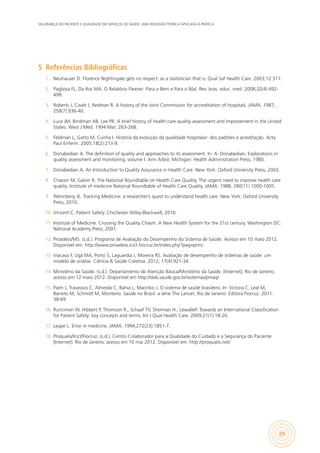 SEGURANÇA DO PACIENTE E QUALIDADE EM SERVIÇOS DE SAÚDE: UMA REFLEXÃO TEÓRICA APLICADA À PRÁTICA
29
5	 Referências Bibliográficas
1.	 Neuhauser D. Florence Nightingale gets no respect: as a statistician that is. Qual Saf Health Care. 2003;12:317.
2.	 Pagliosa FL, Da Ros MA. O Relatório Flexner: Para o Bem e Para o Mal. Rev. bras. educ. med. 2008;32(4):492-
499.
3.	 Roberts J, Coale J, Redman R. A history of the Joint Commission for accreditation of hospitals. JAMA. 1987;
258(7):936-40.
4.	 Luce JM, Bindman AB, Lee PR. A brief history of health care quality assessment and improvement in the United
States. West J Med. 1994 Mar; 263-268.
5.	 Feldman L, Gatto M, Cunha I. História da evolução da qualidade hospitalar: dos padrões à acreditação. Acta
Paul Enferm. 2005;18(2):213-9.
6.	 Donabedian A. The definition of quality and approaches to its assessment. In: A. Donabedian, Explorations in
quality assessment and monitoring. volume I. Ann Arbor, Michigan: Health Administration Press; 1980.
7.	 Donabedian A. An Introduction to Quality Assurance in Health Care. New York: Oxford University Press; 2003.
8.	 Chassin M, Galvin R. The National Roundtable on Health Care Quality. The urgent need to improve health care
quality: Institute of medicine National Roundtable of Health Care Quality. JAMA. 1988; 280(11):1000-1005.
9.	 Wennberg JE. Tracking Medicine: a researcher’s quest to understand health care. New York: Oxford University
Press; 2010.
10.	 Vincent C. Patient Safety. Chichester:Wiley-Blackwell; 2010.
11.	 Institute of Medicine. Crossing the Quality Chasm. A New Health System for the 21st century. Washington DC:
National Academy Press; 2001.
12.	 Proadess/MS. (s.d.). Programa de Avaliação do Desempenho do Sistema de Saúde. Acesso em 10 maio 2012.
Disponível em: http://www.proadess.icict.fiocruz.br/index.php?pag=princ
13.	 Viacava F, Ugá MA, Porto S, Laguardia J, Moreira RS. Avaliação de desempenho de sistemas de saúde: um
modelo de análise. Ciência & Saúde Coletiva. 2012; 17(4):921-34.
14.	 Ministério da Saúde. (s.d.). Departamento de Atenção Básica/Ministério da Saúde. [Internet]. Rio de Janeiro;
acesso em 12 maio 2012. Disponível em http://dab.saude.gov.br/sistemas/pmaq/
15.	 Paim J, Travassos C, Almeida C, Bahia L, Macinko J. O sistema de saúde brasileiro. In: Victora C, Leal M,
Barreto M, Schmidt M, Monteiro. Saúde no Brasil: a série The Lancet. Rio de Janeiro: Editora Fiocruz. 2011:
38-69.
16.	 Runciman W, Hibbert P, Thomson R., Schaaf TV, Sherman H., LewalleP. Towards an International Classification
for Patient Safety: key concepts and terms. Int J Qual Health Care. 2009;21(1):18-26.
17.	 Leape L. Error in medicine. JAMA. 1994;272(23):1851-7.
18.	 Proqualis/Icict/Fiocruz. (s.d.). Centro Colaborador para a Qualidade do Cuidado e a Segurança do Paciente
[Internet]. Rio de Janeiro; acesso em 10 mai 2012. Disponível em: http://proqualis.net/
 