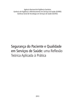 Segurança do Paciente e Qualidade
em Serviços de Saúde: uma Reflexão
Teórica Aplicada à Prática
Agência Nacional de Vigilância Sanitária
Gerência de Vigilância e Monitoramento em Serviços de Saúde (GVIMS)
Gerência Geral de Tecnologia em Serviços de Saúde (GGTES)
2013
 