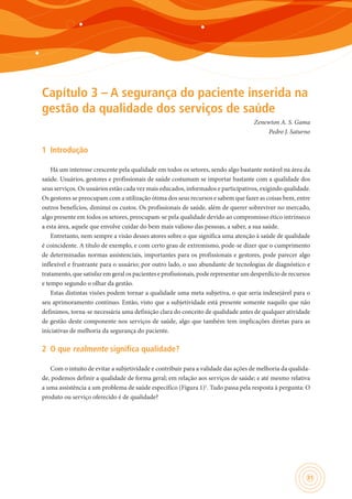 31
Capítulo 3 – A segurança do paciente inserida na
gestão da qualidade dos serviços de saúde
Zenewton A. S. Gama
Pedro J. Saturno
1	 Introdução
Há um interesse crescente pela qualidade em todos os setores, sendo algo bastante notável na área da
saúde. Usuários, gestores e profissionais de saúde costumam se importar bastante com a qualidade dos
seus serviços. Os usuários estão cada vez mais educados, informados e participativos, exigindo qualidade.
Os gestores se preocupam com a utilização ótima dos seus recursos e sabem que fazer as coisas bem, entre
outros benefícios, diminui os custos. Os profissionais de saúde, além de querer sobreviver no mercado,
algo presente em todos os setores, preocupam-se pela qualidade devido ao compromisso ético intrínseco
a esta área, aquele que envolve cuidar do bem mais valioso das pessoas, a saber, a sua saúde.
Entretanto, nem sempre a visão desses atores sobre o que significa uma atenção à saúde de qualidade
é coincidente. A título de exemplo, e com certo grau de extremismo, pode-se dizer que o cumprimento
de determinadas normas assistenciais, importantes para os profissionais e gestores, pode parecer algo
inflexível e frustrante para o usuário; por outro lado, o uso abundante de tecnologias de diagnóstico e
tratamento, que satisfaz em geral os pacientes e profissionais, pode representar um desperdício de recursos
e tempo segundo o olhar da gestão.
Estas distintas visões podem tornar a qualidade uma meta subjetiva, o que seria indesejável para o
seu aprimoramento contínuo. Então, visto que a subjetividade está presente somente naquilo que não
definimos, torna-se necessária uma definição clara do conceito de qualidade antes de qualquer atividade
de gestão deste componente nos serviços de saúde, algo que também tem implicações diretas para as
iniciativas de melhoria da segurança do paciente.
2	 O que realmente significa qualidade?
Com o intuito de evitar a subjetividade e contribuir para a validade das ações de melhoria da qualida-
de, podemos definir a qualidade de forma geral; em relação aos serviços de saúde; e até mesmo relativa
a uma assistência a um problema de saúde específico (Figura 1)1
. Tudo passa pela resposta à pergunta: O
produto ou serviço oferecido é de qualidade?
 