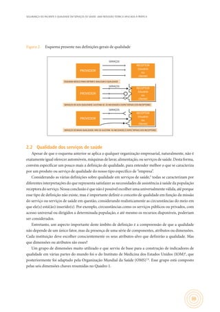 SEGURANÇA DO PACIENTE E QUALIDADE EM SERVIÇOS DE SAÚDE: UMA REFLEXÃO TEÓRICA APLICADA À PRÁTICA
33
Figura 2.	 Esquema presente nas definições gerais de qualidade
SERVIÇOS DE BAIXA QUALIDADE: NÃO SE AJUSTAM ÀS NECIDADES E EXPECTATIVAS DOS RECEPTORES
ESQUEMA BÁSICO PARA DEFINIR E ANALISAR A QUALIDADE
SERVIÇOS
SERVIÇOS
SERVIÇOS
PROVEDOR
RECEPTOR
(Usuário
ou
cliente)
PROVEDOR
RECEPTOR
(Usuário
ou
cliente)
PROVEDOR
RECEPTOR
(Usuário
ou
cliente)
SERVIÇOS DE ALTA QUALIDADE: AJUSTAM-SE ÀS NECIDADES E EXPECTATIVAS DOS RECEPTORES
2.2	 Qualidade dos serviços de saúde
Apesar de que o esquema anterior se aplica a qualquer organização empresarial, naturalmente, não é
exatamente igual oferecer automóveis, máquinas de lavar, alimentação, ou serviços de saúde. Desta forma,
convém especificar um pouco mais a definição de qualidade, para entender melhor o que se caracteriza
por um produto ou serviço de qualidade do nosso tipo específico de “empresa”.
Considerando as várias definições sobre qualidade em serviços de saúde,5
todas se caracterizam por
diferentes interpretações do que representa satisfazer as necessidades de assistência à saúde da população
receptora do serviço. Nossa conclusão é que não é possível escolher uma universalmente válida, até porque
esse tipo de definição não existe, mas é importante definir o conceito de qualidade em função da missão
do serviço ou serviços de saúde em questão, considerando realisticamente as circunstâncias do meio em
que ele(s) está(ão) inserido(s). Por exemplo, circunstâncias como os serviços públicos ou privados, com
acesso universal ou dirigidos a determinada população, e até mesmo os recursos disponíveis, poderiam
ser considerados.
Entretanto, um aspecto importante deste âmbito de definição é a compreensão de que a qualidade
não depende de um único fator, mas da presença de uma série de componentes, atributos ou dimensões.
Cada instituição deve escolher conscientemente os seus atributos-alvo que definirão a qualidade. Mas
que dimensões ou atributos são esses?
Um grupo de dimensões muito utilizado e que serviu de base para a construção de indicadores de
qualidade em várias partes do mundo foi o do Instituto de Medicina dos Estados Unidos (IOM)6
, que
posteriormente foi adaptado pela Organização Mundial da Saúde (OMS)7,8
. Esse grupo está composto
pelas seis dimensões chaves resumidas no Quadro 1.
 
