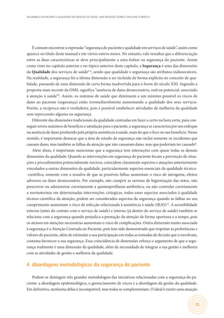 SEGURANÇA DO PACIENTE E QUALIDADE EM SERVIÇOS DE SAÚDE: UMA REFLEXÃO TEÓRICA APLICADA À PRÁTICA
35
É comum encontrar a expressão “segurança do paciente e qualidade em serviços de saúde”, assim como
aparece no título deste manual e em vários outros meios. No entanto, vale ressaltar que a diferenciação
entre as duas características se deve principalmente a uma ênfase na segurança do paciente. Assim
como visto no capítulo anterior e no tópico anterior deste capítulo, a Segurança é uma das dimensões
da Qualidade dos serviços de saúde6-8
, sendo que qualidade e segurança são atributos indissociáveis.
Na realidade, a segurança foi a última dimensão a ser incluída de forma explícita no conceito de qua-
lidade, passando de uma dimensão de certa forma inadvertida para o boom do século XXI. Segundo a
proposta mais recente da OMS, significa “ausência de dano desnecessário, real ou potencial, associado
à atenção à saúde”8
. Assim, os sistemas de saúde que diminuem a um mínimo possível os riscos de
dano ao paciente (segurança) estão irremediavelmente aumentando a qualidade dos seus serviços.
Porém, a recíproca não é verdadeira, pois é possível estabelecer atividades de melhoria da qualidade
sem repercussão alguma na segurança.
Diferente das dimensões tradicionais da qualidade centradas em fazer o certo na hora certa, para con-
seguir níveis máximos de benefício e satisfação para o paciente, a segurança se caracteriza por seu enfoque
na ausência de dano produzido pela própria assistência à saúde, mais do que o foco no seu benefício. Nesse
sentido, é importante destacar que a área de estudo da segurança não inclui somente os incidentes que
causam dano, mas também as falhas da atenção que não causaram dano, mas que poderiam ter causado8
.
Além disso, é importante mencionar que a segurança tem interseções com quase todas as demais
dimensões da qualidade. Quando as intervenções em segurança do paciente focam a prevenção de situa-
ções e procedimentos potencialmente nocivos, coincidem claramente aspectos e atuações anteriormente
vinculados a outras dimensões da qualidade, particularmente aspectos essenciais da qualidade técnico-
-científica, somente com a ressalva de que as possíveis falhas aumentam o risco de iatrogenia, efeitos
adversos ou dano desnecessário. Por exemplo, não cumprir as normas de higienização das mãos, não
prescrever ou administrar corretamente a quimioprofilaxia antibiótica, ou não controlar corretamente
a normotermia em determinadas intervenções cirúrgicas, todos esses aspectos associados à qualidade
técnico-científica da atenção, podem ser considerados aspectos da segurança quando as falhas no seu
cumprimento aumentam o risco de infecção relacionada à assistência à saúde (IRAS)12
. A acessibilidade
externa (antes do contato com o serviço de saúde) e interna (já dentro do serviço de saúde) também se
relaciona com a segurança quando prejudica a prestação da atenção de forma oportuna e a tempo, pois
os atrasos em atenções necessárias aumentam o risco de complicações. Outra dimensão muito associada
à segurança é a Atenção Centrada no Paciente, pois tem sido demonstrado que respeitar as preferências e
valores do paciente, além de estimular a sua participação em todas as tomadas de decisão que o envolvam,
costuma favorecer a sua segurança. Essa coincidência de dimensões reforça o argumento de que a segu-
rança realmente é uma dimensão da qualidade, além da necessidade de integrar a sua gestão e melhoria
com as atividades de gestão e melhoria da qualidade.
4	 Abordagens metodológicas da segurança do paciente
Podem-se distinguir três grandes metodologias das iniciativas relacionadas com a segurança do pa-
ciente: a abordagem epidemiológica, o gerenciamento de riscos e a abordagem da gestão da qualidade.
Em definitiva, nenhuma delas é incompatível, mas todas se complementam. O ideal é existir uma atuação
 