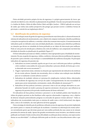 AGÊNCIA NACIONAL DE VIGILÂNCIA SANITÁRIA – ANVISA
38
Outra atividade preventiva própria da área da segurança é o próprio gerenciamento de riscos, que
coincide em objetivos com o desenho ou planejamento da qualidade. Uma das suas principais ferramentas
é a Análise do Modo e Efeito de falha (Failure Mode and Effect Analysis – FMEA) aplicado aos serviços
de saúde, que realiza uma análise prospectiva dos perigos que possam ocorrer e estabelece formas de
prevenção e controle da sua implantação efetiva18
.
5.2	 Identificação dos problemas de segurança
Um dos enfoques atuais de gestão da segurança possivelmente mais destacados é o desenvolvimento de
sistemas de indicadores de monitoramento, com o objetivo de comparar instituições, identificar problemas
e situações susceptíveis de melhoria, e controlar o efeito das eventuais intervenções. O monitoramento de
indicadores pode ser definido como uma atividade planificada e sistemática para identificar problemas
ou situações que devem ser estudadas de forma profunda ou ser objeto de intervenção para melhorar.
Pode ser uma porta de entrada para a dinâmica dos ciclos de melhoria e um componente inevitável das
atividades de desenho ou planificação da qualidade (Figura 3)19
.
Os bons indicadores precisam ser válidos, confiáveis e úteis (apropriados) para a finalidade do monito-
ramento. Ou seja, na gestão da segurança, válidos, confiáveis e úteis para detectar problemas de segurança
do paciente e para controlar a sua resolução e a sustentabilidade das melhorias alcançadas. Os principais
indicadores de segurança do paciente são:
1.	 Indicadores ou eventos sentinela: aqueles em que só um caso é suficiente para indicar o problema
e deve conduzir a uma análise de causas para redesenhar o processo afetado, de forma que o even-
to detectado não ocorra novamente20,21
.
2.	 Triggers: representam sinais, sintomas ou situações que supostamente são indicativos da existência
de um evento adverso. Quando são encontrados, deve-se realizar uma avaliação mais detalhada
para ver se realmente o evento adverso ocorreu22
.
3.	 Indicadores de resultado: referem-se à presença de complicações, inclusive óbitos, relacionados
com incidentes de segurança nos serviços de saúde. Consequentemente, há uma necessidade de
ajustes para serem interpretados corretamente e ainda, dificuldades de mensuração23,24
.
4.	 Indicadores de boas práticas (estrutura e processo): trata-se de um enfoque alternativo ou com-
plementar baseado em medir a presença de aspectos estruturais e de processo cuja influência na
segurança do paciente já foi provada cientificamente de forma suficiente25
.
Os indicadores de boas práticas (estrutura e processo) e os de resultado podem estar baseados em
relatos do próprio paciente ou dos familiares sobre aspectos relacionados à segurança, com o objetivo
de detectar situações potencialmente perigosas ou arriscadas de aparecer eventos adversos15
. Todos os
indicadores são recomendados tanto para os sistemas de saúde como a nível institucional, mas alguns
deles, como os de resultados, são mais aplicáveis de forma agregada.
Outra estratégia de identificação de problemas utilizada na área da segurança do paciente implantada
por muitos países é o sistema de notificação de incidentes. Consistem na informação de eventos adver-
sos normalmente graves que deveriam passar por uma análise profunda das suas causas ou ter atenção
prioritária do sistema de saúde. Apesar dos grandes investimentos nessa iniciativa, um relatório recente
publicado nos Estados Unidos revelou sérias dificuldades na utilização desses sistemas, com repercussões
diretas na sua efetividade26
. A utilização deficiente pode ser devido a um desconhecimento sobre o que
 