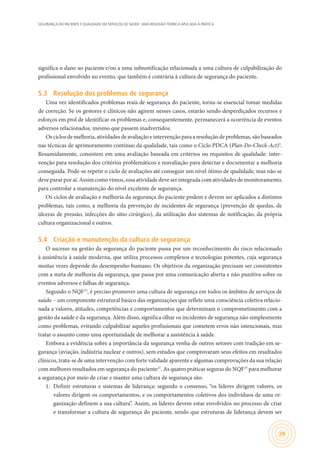 SEGURANÇA DO PACIENTE E QUALIDADE EM SERVIÇOS DE SAÚDE: UMA REFLEXÃO TEÓRICA APLICADA À PRÁTICA
39
significa o dano ao paciente e/ou a uma subnotificação relacionada a uma cultura de culpabilização do
profissional envolvido no evento, que também é contrária à cultura de segurança do paciente.
5.3	 Resolução dos problemas de segurança
Uma vez identificados problemas reais de segurança do paciente, torna-se essencial tomar medidas
de correção. Se os gestores e clínicos não agirem nesses casos, estarão sendo desperdiçados recursos e
esforços em prol de identificar os problemas e, consequentemente, permanecerá a ocorrência de eventos
adversos relacionados, mesmo que passem inadvertidos.
Os ciclos de melhoria, atividades de avaliação e intervenção para a resolução de problemas, são baseados
nas técnicas de aprimoramento contínuo da qualidade, tais como o Ciclo PDCA (Plan-Do-Check-Act)3
.
Resumidamente, consistem em uma avaliação baseada em critérios ou requisitos de qualidade: inter-
venção para resolução dos critérios problemáticos e reavaliação para detectar e documentar a melhoria
conseguida. Pode-se repetir o ciclo de avaliações até conseguir um nível ótimo de qualidade, mas não se
deve parar por aí. Assim como vimos, essa atividade deve ser integrada com atividades de monitoramento,
para controlar a manutenção do nível excelente de segurança.
Os ciclos de avaliação e melhoria da segurança do paciente podem e devem ser aplicados a distintos
problemas, tais como, a melhoria da prevenção de incidentes de segurança (prevenção de quedas, de
úlceras de pressão, infecções do sítio cirúrgico), da utilização dos sistemas de notificação, da própria
cultura organizacional e outros.
5.4	 Criação e manutenção da cultura de segurança
O sucesso na gestão da segurança do paciente passa por um reconhecimento do risco relacionado
à assistência à saúde moderna, que utiliza processos complexos e tecnologias potentes, cuja segurança
muitas vezes depende do desempenho humano. Os objetivos da organização precisam ser consistentes
com a meta de melhoria da segurança, que passa por uma comunicação aberta e não punitiva sobre os
eventos adversos e falhas de segurança.
Segundo o NQF15
, é preciso promover uma cultura de segurança em todos os âmbitos de serviços de
saúde – um componente estrutural básico das organizações que reflete uma consciência coletiva relacio-
nada a valores, atitudes, competências e comportamentos que determinam o comprometimento com a
gestão da saúde e da segurança. Além disso, significa olhar os incidentes de segurança não simplesmente
como problemas, evitando culpabilizar aqueles profissionais que cometem erros não intencionais, mas
tratar o assunto como uma oportunidade de melhorar a assistência à saúde.
Embora a evidência sobre a importância da segurança venha de outros setores com tradição em se-
gurança (aviação, indústria nuclear e outros), sem estudos que comprovaram seus efeitos em resultados
clínicos, trata-se de uma intervenção com forte validade aparente e algumas comprovações da sua relação
com melhores resultados em segurança do paciente27
. As quatro práticas seguras do NQF15
para melhorar
a segurança por meio de criar e manter uma cultura de segurança são:
1.	 Definir estruturas e sistemas de liderança: segundo o consenso, “os líderes dirigem valores, os
valores dirigem os comportamentos, e os comportamentos coletivos dos indivíduos de uma or-
ganização definem a sua cultura”. Assim, os líderes devem estar envolvidos no processo de criar
e transformar a cultura de segurança do paciente, sendo que estruturas de liderança devem ser
 