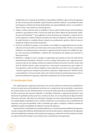 AGÊNCIA NACIONAL DE VIGILÂNCIA SANITÁRIA – ANVISA
40
estabelecidas com a intenção de sensibilizar, responsabilizar, habilitar e agir em favor da segurança
de cada um dos pacientes atendidos. Especificamente, podemos enfatizar a necessidade de existir
um Programa ou Sistema de Gestão da Qualidade com responsabilidades claras e “accoutability” a
todos os níveis, não somente no nível dos gerentes.
2.	 Avaliar a cultura, informar sobre os resultados e intervir: parte da ideia de que somente podemos
melhorar o que podemos medir. O serviço de saúde deve utilizar algum dos questionários valida-
dos para esta finalidade28-30
, que englobam as várias dimensões que compõem o construto da cul-
tura de segurança e realizar avaliações periódicas da cultura de segurança. Ainda, cabe ao serviço
de saúde informar os resultados destas avaliações aos profissionais e gestores, além de tomar as
medidas de melhoria necessárias localmente.
3.	 Promover o trabalho em equipe: os erros devido a um trabalho em equipe deficiente são reconhe-
cidos nos serviços de saúde e em outras áreas como causas de dano e óbito.Por isso, se recomenda
estabelecer um enfoque proativo, sistemático e organizacional de formação em trabalho em equi-
pe, com construção de habilidades e melhoria dos desempenhos das equipes para diminuir os
danos preveníveis.
4.	 Identificar e mitigar os riscos e perigos: as organizações que prestam serviços de saúde devem
sistematicamente identificar e diminuir os riscos e perigos relacionados com a segurança do pa-
ciente por meio de um enfoque contínuo de redução dos danos preveníveis. Isso deve incluir uma
série de métodos internos, sejam retrospectivos, concorrentes ou prospectivos, para analisar os
riscos genéricos, além de esforços dirigidos a riscos específicos, tais como o risco de quedas, má-
-nutrição, isquemia por torniquetes pneumáticos, aspiração e fadiga do pessoal. Também mostra
a necessidade de o serviço de saúde contar com um bom sistema de monitoramento que revele os
prováveis problemas de segurança, reforçando a importância de ter bons indicadores.
6	 Considerações finais
Este capítulo aponta a segurança do paciente como um dos atributos ou dimensões da qualidade dos
serviços de saúde, pois está diretamente envolvida com o cumprimento das necessidades e expectativas
dos usuários desses serviços. Definitivamente, um serviço de saúde não pode ser de qualidade se os riscos
de dano ao paciente não estiverem reduzidos e controlados. Entretanto, a segurança do paciente é uma
dimensão da qualidade peculiar, pois foca a ausência de dano, em vez da produção de algum benefício
direto para o paciente. Além disso, tem interseção e sinergias com várias outras dimensões, especialmente
com aquelas ligadas à qualidade técnico-científica. Finalmente, em consonância com o entendimento da
segurança como parte da qualidade, todas as atividades que regem a avaliação e melhoria contínua da
qualidade ou gestão da qualidade são aplicáveis à gestão da segurança.
Especificamente, as atividades nesse sentido podem focar o monitoramento de problemas de segurança,
a reação e solução dos problemas identificados por meio do monitoramento, o planejamento da segurança
através da implantação sistemática de boas práticas de segurança, sendo tudo isso favorecido por um clima
ou cultura favorável em relação a estes esforços entre os profissionais da organização.
 