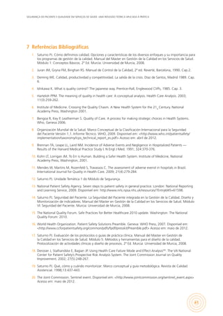 SEGURANÇA DO PACIENTE E QUALIDADE EM SERVIÇOS DE SAÚDE: UMA REFLEXÃO TEÓRICA APLICADA À PRÁTICA
41
7	 Referências Bibliográficas
1.	 Saturno PJ. Cómo definimos calidad. Opciones y características de los diversos enfoques y su importancia para
los programas de gestión de la calidad. Manual del Master en Gestión de la Calidad en los Servicios de Salud.
Módulo 1: Conceptos Básicos. 2ª Ed. Murcia: Universidad de Murcia, 2008.
2.	 Juran JM, Gryna FM, Binghan RS. Manual de Control de la Calidad, 2ª ed. Reverté, Barcelona, 1990. Cap.2.
3.	 Deming WE. Calidad, productividad y competitividad. La salida de la crisis. Díaz de Santos, Madrid 1989. Cap.
6.
4.	 Ishikawa K. What is quality control? The japanese way. Prentice-Hall, Englewood Cliffs, 1985. Cap. 3.
5.	 Harteloh PPM. The meaning of quality in health care: A conceptual analysis. Health Care Analysis. 2003;
11(3):259-262.
6.	 Institute of Medicine. Crossing the Quality Chasm. A New Health System for the 21st
Century. National
Academy Press, Washington 2001.
7.	 Bengoa R, Key P, Leatherman S. Quality of Care. A process for making strategic choices in Health Systems.
Who, Geneva 2006.
8.	 Organización Mundial de la Salud. Marco Conceptual de la Clasificación Internacional para la Seguridad
del Paciente Versión 1.1. Informe Técnico. WHO, 2009. Disponível em: <http://www.who.int/patientsafety/
implementation/taxonomy/icps_technical_report_es.pdf> Acesso em: abril de 2012.
9.	 Brennan TA, Leape LL, Laird NM. Incidence of Adverse Events and Negligence in Hospitalized Patients —
Results of the Harvard Medical Practice Study I. N Engl J Med. 1991; 324:370-376.
10.	 Kohn LT, Lorrigan JM. To Err is Human. Building a Safer Health System. Institute of Medicine, National
Academy Press, Washington, 2001.
11.	 Mendes W, Martins M, Rozenfeld S, Travassos C. The assessment of adverse evenst in hospitals in Brazil.
International Journal for Quality in Health Care. 2009; 21(4):279-284.
12.	 Saturno PJ. Unidade Temática 1 do Módulo de Segurança.
13.	 National Patient Safety Agency. Seven steps to patient safety in general practice. London: National Reporting
and Learning Service, 2009. Disponível em: http://www.nrls.npsa.nhs.uk/resources/?EntryId45=61598.
14.	 Saturno PJ. Seguridad del Paciente. La Seguridad del Paciente integrada en la Gestión de la Calidad. Diseño y
Monitorización de indicadores. Manual del Master en Gestión de la Calidad en los Servicios de Salud. Módulo
VI: Seguridad del Paciente. Murcia: Universidad de Murcia, 2008.
15.	 The National Quality Forum. Safe Practices for Better Healthcare 2010 update. Washington: The National
Quality Forum: 2010.
16.	 World Health Organization. Patient Safety Solutions Preamble. Geneva: WHO Press, 2007. Disponível em:
<http://www.ccforpatientsafety.org/common/pdfs/fpdf/presskit/Preamble.pdf> Acesso em: maio de 2012.
17.	 Saturno PJ. Evaluación de los protocolos o guías de práctica clínica. Manual del Master en Gestión de
la Calidad en los Servicios de Salud. Módulo 5: Métodos y herramientas para el diseño de la calidad.
Protocolización de actividades clínicas y diseño de procesos. 2ª Ed. Murcia: Universidad de Murcia, 2008.
18.	 Derosier J, Stalhandske E, Bagian JP. Using Health Care Failure Mode and Effect AnalysisSM
: The VA National
Center for Patient Safety’s Prospective Risk Analysis System. The Joint Commission Journal on Quality
Improvement. 2002; 27(5):248-267.
19.	 Saturno PJ. Qué, cómo y cuándo monitorizar: Marco conceptual y guía metodológica. Revista de Calidad
Asistencial. 1998;13:437-443.
20.	 The Joint Commission. Sentinel event. Disponível em: <http://www.jointcommission.org/sentinel_event.aspx>
Acesso em: maio de 2012.
 