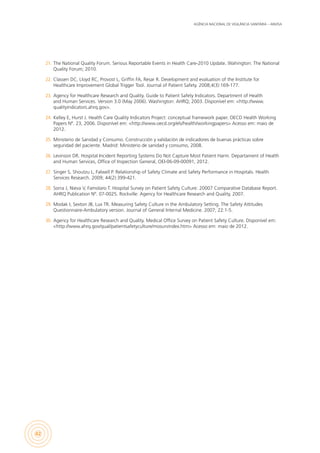 AGÊNCIA NACIONAL DE VIGILÂNCIA SANITÁRIA – ANVISA
42
21.	 The National Quality Forum. Serious Reportable Events in Health Care-2010 Update. Wahington: The National
Quality Forum; 2010.
22.	 Classen DC, Lloyd RC, Provost L, Griffin FA, Resar R. Development and evaluation of the Institute for
Healthcare Improvement Global Trigger Tool. Journal of Patient Safety. 2008;4(3):169-177.
23.	 Agency for Healthcare Research and Quality. Guide to Patient Safety Indicators. Department of Health
and Human Services. Version 3.0 (May 2006). Washington: AHRQ; 2003. Disponível em: <http://www.
qualityindicators.ahrq.gov>.
24.	 Kelley E, Hurst J. Health Care Quality Indicators Project: conceptual framework paper. OECD Health Working
Papers Nº. 23, 2006. Disponível em: <http://www.oecd.org/els/health/workingpapers> Acesso em: maio de
2012.
25.	 Ministerio de Sanidad y Consumo. Construcción y validación de indicadores de buenas prácticas sobre
seguridad del paciente. Madrid: Ministerio de sanidad y consumo, 2008.
26.	 Levinson DR. Hospital Incident Reporting Systems Do Not Capture Most Patient Harm. Departament of Health
and Human Services, Office of Inspection General, OEI-06-09-00091, 2012.
27.	 Singer S, Shoutzu L, Falwell P. Relationship of Safety Climate and Safety Performance in Hospitals. Health
Services Research. 2009; 44(2):399-421.
28.	 Sorra J, Nieva V, Famolaro T. Hospital Survey on Patient Safety Culture: 20007 Comparative Database Report.
AHRQ Publication Nº. 07-0025. Rockville: Agency for Healthcare Research and Quality, 2007.
29.	 Modak I, Sexton JB, Lux TR. Measuring Safety Culture in the Ambulatory Setting. The Safety Attitudes
Questionnaire-Ambulatory version. Journal of General Internal Medicine. 2007; 22:1-5.
30.	 Agency for Healthcare Research and Quality. Medical Office Survey on Patient Safety Culture. Disponível em:
<http://www.ahrq.gov/qual/patientsafetyculture/mosurvindex.htm> Acesso em: maio de 2012.
 