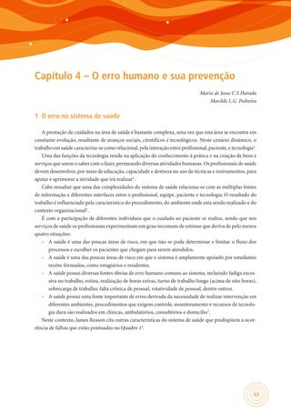 43
Capítulo 4 – O erro humano e sua prevenção
Maria de Jesus C.S Harada
Mavilde L.G. Pedreira
1	 O erro no sistema de saúde
A prestação de cuidados na área de saúde é bastante complexa, uma vez que esta área se encontra em
constante evolução, resultante de avanços sociais, científicos e tecnológicos. Neste cenário dinâmico, o
trabalho em saúde caracteriza-se como relacional, pela interação entre profissional, paciente, e tecnologia1
.
Uma das funções da tecnologia reside na aplicação do conhecimento à prática e na criação de bens e
serviços que unem o saber com o fazer, permeando diversas atividades humanas. Os profissionais de saúde
devem desenvolver, por meio de educação, capacidade e destreza no uso de técnicas e instrumentos, para
apoiar e aprimorar a atividade que irá realizar2
.
Cabe ressaltar que uma das complexidades do sistema de saúde relaciona-se com as múltiplas fontes
de informação e diferentes interfaces entre o profissional, equipe, paciente e tecnologia.O resultado do
trabalho é influenciado pela característica do procedimento, do ambiente onde esta sendo realizado e do
contexto organizacional2
.
É com a participação de diferentes indivíduos que o cuidado ao paciente se realiza, sendo que nos
serviços de saúde os profissionais experimentam um grau incomum de estresse que deriva de pelo menos
quatro situações:
•	 A saúde é uma das poucas áreas de risco, em que não se pode determinar e limitar o fluxo dos
processos e escolher os pacientes que chegam para serem atendidos.
•	 A saúde é uma das poucas áreas de risco em que o sistema é amplamente apoiado por estudantes
recém-formados, como estagiários e residentes.
•	 A saúde possui diversas fontes óbvias de erro humano comuns ao sistema, incluindo fadiga exces-
siva no trabalho, rotina, realização de horas extras, turno de trabalho longo (acima de oito horas),
sobrecarga de trabalho, falta crônica de pessoal, rotatividade de pessoal, dentre outros.
•	 A saúde possui uma fonte importante de erros derivada da necessidade de realizar intervenção em
diferentes ambientes, procedimentos que exigem controle, monitoramento e recursos de tecnolo-
gia dura são realizados em clínicas, ambulatórios, consultórios e domicílio3
.
Neste contexto, James Reason cita outras características do sistema de saúde que predispõem a ocor-
rência de falhas que estão pontuadas no Quadro 14
.
 