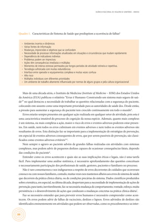 AGÊNCIA NACIONAL DE VIGILÂNCIA SANITÁRIA – ANVISA
44
Quadro 1.	 Características do Sistema de Saúde que predispõem a ocorrência de falhas4
∙∙ Ambientes incertos e dinâmicos
∙∙ Várias fontes de informação
∙∙ Mudanças, imprecisões e objetivos que se confundem
∙∙ Necessidade de processar informações atualizadas em situações e circunstâncias que mudam rapidamente
∙∙ Dependência de indicadores indiretos
∙∙ Problemas podem ser imprecisos
∙∙ Ações têm consequências imediatas e múltiplas
∙∙ Momentos de intenso estresse permeados por longos períodos de atividade rotineira e repetitiva.
∙∙ Tecnologia sofisticada com muitas redundâncias
∙∙ Interface entre operador e equipamentos complexa e muitas vezes confusa
∙∙ Alto risco
∙∙ Múltiplos indivíduos com diferentes prioridades
∙∙ Um ambiente de trabalho altamente influenciado por normas de alguns grupos e pela cultura organizacional
Mais de uma década atrás, o Instituto de Medicina (Institute of Medicine – IOM) dos Estados Unidos
da América (EUA) publicou o relatório “Errar é Humano: Construindo um sistema mais seguro de saú-
de5
” no qual destacou a necessidade de trabalhar as questões relacionadas com a segurança do paciente,
colocando este assunto como uma importante prioridade para as autoridades de saúde dos. Desde então,
a pressão para aumentar a segurança do paciente tem crescido continuamente em todo o mundo6
.
Erros estarão sempre presentes em qualquer ação realizada em qualquer setor de atividade, pois esta é
uma característica imutável do processo de cognição da nossa espécie. Ademais, quanto mais complexo
é um sistema, ou mais complexa a ação, maior o risco de erros e eventos adversos poderem estar presen-
tes. Em saúde, nem todos os erros culminam em eventos adversos e nem todos os eventos adversos são
resultantes de erros. Esta distinção faz-se importante para a implementação de estratégias de prevenção,
em especial de eventos adversos consequentes de erros, que por serem passíveis de prevenção, são classi-
ficados como eventos adversos evitáveis4-6
.
Nem sempre o agravo ao paciente advém de grandes falhas realizadas em atividades com sistemas
complexos, mas podem advir de pequenos deslizes capazes de ocasionar consequências fatais, dependo
das condições do paciente4
.
Entender como os erros acontecem e quais são as suas implicações éticas e legais, não é uma tarefa
fácil. Para implementar uma análise sistêmica, é necessário aprofundamento das questões conceituais
e necessariamente participação dos profissionais de saúde, gestores, pacientes e familiares no processo.
Não é raro comentarmos e nos indignarmos a respeito de erros decorrentes de cuidados que ocorreram
conoscooucomnossosfamiliares,contudo,muitasvezesnosmantemosalheiosaoserrosdosistemadesaúde
que decorrem da prática clínica diária, ou de condições precárias do sistema. Dados científicos produzidos
sobreatemática,emespecial,naúltimadécada,despertamparaanecessidadedeimplementaçãodeaçõesde
prevenção,paratanto,inevitavelmente,faz-senecessáriamudançadecomportamento,vontade,esforço,muita
persistência e o desenvolvimento de ações que conduzam a mudanças concretas na prática clínica diária7
.
Faz-se necessário entender que para prevenir erros humanos é necessário compreender como acon-
tecem. Os erros podem advir de falhas de raciocínio, deslizes e lapsos. Erros advindos de deslizes são
identificados eminentemente em atividades que podem ser observadas, como os procedimentos e as inter-
 
