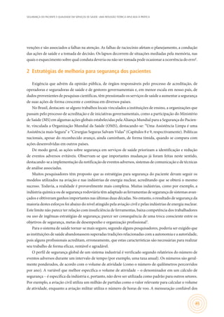 SEGURANÇA DO PACIENTE E QUALIDADE EM SERVIÇOS DE SAÚDE: UMA REFLEXÃO TEÓRICA APLICADA À PRÁTICA
45
venções e são associados a falhas na atenção. As falhas de raciocínio afetam o planejamento, a condução
das ações de saúde e a tomada de decisão. Os lapsos decorrem de situações mediadas pela memória, nas
quais o esquecimento sobre qual conduta deveria ou não ser tomada pode ocasionar a ocorrência do erro6
.
2	 Estratégias de melhoria para segurança dos pacientes
Exigência que advém da opinião pública, de órgãos responsáveis pelo processo de acreditação, de
operadoras e seguradoras de saúde e de gestores governamentais e, em menor escala em nosso país, de
dados provenientes de pesquisas científicas, têm pressionado os serviços de saúde a aumentar a segurança
de suas ações de forma crescente e contínua em diversos países.
No Brasil, destacam-se alguns trabalhos locais vinculados a instituições de ensino, a organizações que
passam pelo processo de acreditação e de iniciativas governamentais, como a participação do Ministério
de Saúde (MS) em algumas ações globais estabelecidas pela Aliança Mundial para a Segurança do Pacien-
te, vinculada a Organização Mundial da Saúde (OMS), destacando-se: “Uma Assistência Limpa é uma
Assistência mais Segura” e “Cirurgias Seguras Salvam Vidas” (Capítulos 8 e 9, respectivamente). Políticas
nacionais, apesar do reconhecido avanço, ainda caminham, de forma tímida, quando se compara com
ações desenvolvidas em outros países.
De modo geral, as ações sobre segurança em serviços de saúde priorizam a identificação e redução
de eventos adversos evitáveis. Observam-se que importantes mudanças já foram feitas neste sentido,
destacando-se a implementação da notificação de eventos adversos, sistemas de comunicação e de técnicas
de análise associadas.
Muitos pesquisadores têm proposto que as estratégias para segurança do paciente devam seguir os
modelos utilizados na aviação e nas indústrias de energia nuclear, acreditando que se obterá o mesmo
sucesso. Todavia, a realidade é provavelmente mais complexa. Muitas indústrias, como por exemplo, a
indústria química ou de segurança rodoviária têm adaptado as ferramentas de segurança de sistemas avan-
çados e obtiveram ganhos importantes nas últimas duas décadas. No entanto, o resultado de segurança da
maioria destes esforços foi abaixo do nível atingido pela aviação civil e pelas indústrias de energia nuclear.
Este limite não parece ter relação com insuficiência de ferramentas, baixa competência dos trabalhadores
ou uso de ingênuas estratégias de segurança; parece ser consequência de uma troca consciente entre os
objetivos de segurança, metas de desempenho e organização profissional3
.
Para o sistema de saúde tornar-se mais seguro, segundo alguns pesquisadores, poderia ser exigido que
as instituições de saúde abandonassem superadas tradições relacionadas com a autonomia e a autoridade,
pois alguns profissionais acreditam, erroneamente, que estas características são necessárias para realizar
seu trabalho de forma eficaz, rentável e agradável.
O perfil de segurança global de um sistema industrial é verificado segundo relatórios do número de
eventos adversos durante um intervalo de tempo (por exemplo, uma taxa anual). Os números são geral-
mente ponderados, de acordo com o volume de atividade (como o número de quilômetros percorridos
por ano). A variável que melhor especifica o volume de atividade – o denominador em um cálculo de
segurança – é específica da indústria e, portanto, não deve ser utilizada como padrão para outros setores.
Por exemplo, a aviação civil utiliza um milhão de partidas como o valor relevante para calcular o volume
de atividade, enquanto a aviação militar utiliza o número de horas de voo. A mensuração confiável dos
 