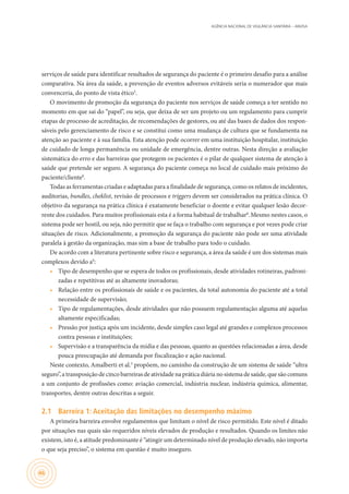 AGÊNCIA NACIONAL DE VIGILÂNCIA SANITÁRIA – ANVISA
46
serviços de saúde para identificar resultados de segurança do paciente é o primeiro desafio para a análise
comparativa. Na área da saúde, a prevenção de eventos adversos evitáveis seria o numerador que mais
convenceria, do ponto de vista ético3
.
O movimento de promoção da segurança do paciente nos serviços de saúde começa a ter sentido no
momento em que sai do “papel”, ou seja, que deixa de ser um projeto ou um regulamento para cumprir
etapas de processo de acreditação, de recomendações de gestores, ou até das bases de dados dos respon-
sáveis pelo gerenciamento de risco e se constitui como uma mudança de cultura que se fundamenta na
atenção ao paciente e à sua família. Esta atenção pode ocorrer em uma instituição hospitalar, instituição
de cuidado de longa permanência ou unidade de emergência, dentre outras. Nesta direção a avaliação
sistemática do erro e das barreiras que protegem os pacientes é o pilar de qualquer sistema de atenção à
saúde que pretende ser seguro. A segurança do paciente começa no local de cuidado mais próximo do
paciente/cliente8
.
Todas as ferramentas criadas e adaptadas para a finalidade de segurança, como os relatos de incidentes,
auditorias, bundles, cheklist, revisão de processos e triggers devem ser considerados na prática clínica. O
objetivo da segurança na prática clínica é exatamente beneficiar o doente e evitar qualquer lesão decor-
rente dos cuidados. Para muitos profissionais esta é a forma habitual de trabalhar8
.Mesmo nestes casos, o
sistema pode ser hostil, ou seja, não permitir que se faça o trabalho com segurança e por vezes pode criar
situações de risco. Adicionalmente, a promoção da segurança do paciente não pode ser uma atividade
paralela à gestão da organização, mas sim a base de trabalho para todo o cuidado.
De acordo com a literatura pertinente sobre risco e segurança, a área da saúde é um dos sistemas mais
complexos devido a9
:
•	 Tipo de desempenho que se espera de todos os profissionais, desde atividades rotineiras, padroni-
zadas e repetitivas até as altamente inovadoras;
•	 Relação entre os profissionais de saúde e os pacientes, da total autonomia do paciente até a total
necessidade de supervisão;
•	 Tipo de regulamentações, desde atividades que não possuem regulamentação alguma até aquelas
altamente especificadas;
•	 Pressão por justiça após um incidente, desde simples caso legal até grandes e complexos processos
contra pessoas e instituições;
•	 Supervisão e a transparência da mídia e das pessoas, quanto as questões relacionadas a área, desde
pouca preocupação até demanda por fiscalização e ação nacional.
Neste contexto, Amalberti et al.3
propõem, no caminho da construção de um sistema de saúde “ultra
seguro”, a transposição de cinco barreiras de atividade na prática diária no sistema de saúde, que são comuns
a um conjunto de profissões como: aviação comercial, indústria nuclear, indústria química, alimentar,
transportes, dentre outras descritas a seguir.
2.1	 Barreira 1: Aceitação das limitações no desempenho máximo
A primeira barreira envolve regulamentos que limitam o nível de risco permitido. Este nível é ditado
por situações nas quais são requeridos níveis elevados de produção e resultados. Quando os limites não
existem, isto é, a atitude predominante é “atingir um determinado nível de produção elevado, não importa
o que seja preciso”, o sistema em questão é muito inseguro.
 