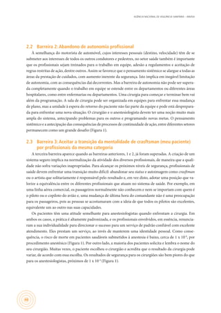 AGÊNCIA NACIONAL DE VIGILÂNCIA SANITÁRIA – ANVISA
48
2.2	 Barreira 2: Abandono de autonomia profissional
À semelhança do motorista de automóvel, cujos interesses pessoais (destino, velocidade) têm de se
submeter aos interesses de todos os outros condutores e pedestres, no setor saúde também é importante
que os profissionais sejam treinados para o trabalho em equipe, adesão a regulamentos e aceitação de
regras restritas de ação, dentre outros. Assim se favorece que o pensamento sistêmico se alargue a todas as
áreas da prestação de cuidados, com aumento inerente da segurança. Isto implica em inegável limitação
de autonomia, com as consequências daí decorrentes. Mas a barreira de autonomia não pode ser supera-
da completamente quando o trabalho em equipe se estende entre os departamentos ou diferentes áreas
hospitalares, como entre enfermarias ou departamentos. Uma cirurgia para começar e terminar bem vai
além da programação. A sala de cirurgia pode ser organizada em equipes para enfrentar essa mudança
de plano, mas a unidade à espera do retorno do paciente não faz parte da equipe e pode está desprepara-
da para enfrentar uma nova situação. O cirurgião e o anestesiologista devem ter uma noção muito mais
ampla do sistema, antecipando problemas para os outros e programando novas metas. O pensamento
sistêmico e a antecipação das consequências de processos de continuidade de ação, entre diferentes setores
permanecem como um grande desafio (Figura 1).
2.3	 Barreira 3: Aceitar a transição da mentalidade de crasftsman (meu paciente)
por profissionais da mesma categoria
A terceira barreira aparece quando as barreiras anteriores, 1 e 2, já foram superadas. A criação de um
sistema seguro implica na normalização da atividade dos diversos profissionais, de maneira que a quali-
dade não sofra variações inapropriadas. Para alcançar os próximos níveis de segurança, profissionais de
saúde devem enfrentar uma transição muito difícil: abandonar seu status e autoimagem como crasftman
ou o artista que solitariamente é responsável pelo resultado e, em vez disto, adotar uma posição que va-
lorize a equivalência entre os diferentes profissionais que atuam no sistema de saúde. Por exemplo, em
uma linha aérea comercial, os passageiros normalmente não conhecem e nem se importam com quem é
o piloto ou o copiloto do avião e, uma mudança de última hora do comandante não é uma preocupação
para os passageiros, pois as pessoas se acostumaram com a ideia de que todos os pilotos são excelentes,
equivalente um ao outro nas suas capacidades.
Os pacientes têm uma atitude semelhante para anestesiologistas quando enfrentam a cirurgia. Em
ambos os casos, a prática é altamente padronizada, e os profissionais envolvidos, em essência, renuncia-
ram a sua individualidade para direcionar o sucesso para um serviço de padrão confiável com excelente
atendimento. Eles prestam um serviço, ao invés de manterem uma identidade pessoal. Como conse-
quência, o risco de morte em pacientes saudáveis submetidos à anestesia é baixo, cerca de 1 x 10-6
, por
procedimento anestésico (Figura 1). Por outro lado, a maioria dos pacientes solicita e lembra o nome do
seu cirurgião. Muitas vezes, o paciente escolheu o cirurgião e acredita que o resultado da cirurgia pode
variar, de acordo com essa escolha. Os resultados de segurança para os cirurgiões são bem piores do que
para os anestesiologistas, próximos de 1 x 10-4
(Figura 1).
 
