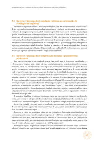 SEGURANÇA DO PACIENTE E QUALIDADE EM SERVIÇOS DE SAÚDE: UMA REFLEXÃO TEÓRICA APLICADA À PRÁTICA
49
2.4	 Barreira 4: Necessidade de regulação sistêmica para otimização de
estratégias de segurança
Quanto mais seguro um sistema é, mais responsabilidade exige dos seus profissionais, o que não deixa
de ser um paradoxo, colocando deste modo a necessidade da criação de um sistema de regulação capaz
e eficiente. É mais provável que a sociedade procure responsabilizar pessoas ou impetrar recursos legais
quando ocorrem falhas em sistemas mais seguros. Na nossa sociedade, os erros em serviço de saúde são
intoleráveis sob o ponto de vista político e financeiro, devido, principalmente, às suas consequências e
custos, não pela sua frequência e gravidades intrínsecas. A recente aprovação na Flórida, nos EUA, de
uma emenda constitucional que torna todos os dados de garantia de qualidade disponíveis para o público,
representa o desejo da sociedade de melhor fiscalizar os prestadores de serviços de saúde. Esta alteração
levou a uma diminuição na notificação de eventos adversos na Flórida. Os profissionais, pelo receio de
penalidades legais ou financeiras, tendem a reagir corporativamente.
2.5	 Barreira 5: Necessidade de simplificação de regras e procedimentos
profissionais
Esta barreira ocorre de forma paradoxal, ou seja, ela é gerada a partir de sistemas considerados ex-
celentes, que ao longo do tempo foram sofrendo adaptações e que não necessitam de melhoras naquele
momento. Isto é, vão ser reproduzidas mais regras que podem confundir mais do que ajudar. Estas si-
tuações são onerosas e tornam o sistema muito complexo. Na prática, a notificação de eventos adversos
pode perder relevância e as pessoas esquecerem de relatá-los. A visibilidade do risco torna-se pequena e
as decisões são tomadas sem prova clara de seu benefício, às vezes introduzindo contradições entre regu-
lamentos e políticas. Por exemplo, a taxa de produção de materiais de orientação e novas regras por parte
de empresas da aviação tem aumentando substancialmente. Mais de 200 novas políticas, documentos de
orientação e regras são criadas a cada ano em diferentes países, apesar da segurança na aviação comercial
mundial ter se mantido em um platô de 1 x 10-6
durante anos (Figura 1). Como pouco se sabe sobre quais
novas regras ou diretrizes são verdadeiramente ligadas à segurança, o sistema é puramente aditivo: regras
antigas e materiais de orientação nunca são descartados ou removidos. Assim, os regulamentos tornam-se
difíceis de serem aplicados.
É necessário simplificar os sistemas, eliminando etapas que comprometem o desempenho do profis-
sional. Caso consiga-se ultrapassar todas estas barreiras, estarão de certa forma criadas as condições para
a construção e implementação prática de um sistema de segurança para pacientes eficaz e exequível3
.
Os serviços em saúde enfrentam barreiras semelhantes, que outros setores enfrentaram na consecução
de seus sistemas “ultra seguros”. No entanto, os serviços de saúde devem acomodar três aspectos especí-
ficos adicionais3
, descritos a seguir.
Primeiro, os riscos nos serviços de saúde não são homogêneos. Em muitas situações clínicas, tais
como cirurgia de trauma, a taxa de complicações grave é de 1 x 10-2
, mas nem todas as complicações estão
relacionadas a erros. Pelo contrário, os riscos são inerentes às circunstâncias clínicas. Em contrapartida,
alguns setores de saúde, tais como gastroenterologia endoscópica, são considerados muito seguros, com
risco de eventos adversos graves com menos de 1 x 10-5
por exposição3
.
Em segundo lugar, a magnitude e o impacto do erro humano não são claros na saúde. Fundamen-
talmente, três riscos são específicos em saúde: o da própria doença, que está vinculado com a decisão
 