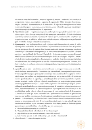 SEGURANÇA DO PACIENTE E QUALIDADE EM SERVIÇOS DE SAÚDE: UMA REFLEXÃO TEÓRICA APLICADA À PRÁTICA
51
na linha de frente do cuidado até a diretoria. Segundo os autores, é uma tarefa difícil identificar
componentes precisos que compõem a segurança da organização. O líder sênior é o elemento cha-
ve para concepção, promoção e criação de uma cultura de segurança. O engajamento de líderes
seniores é crítico para o sucesso do desenvolvimento de uma cultura de segurança, mais é impor-
tante também permear todos os níveis da organização.
2.	 Trabalho emequipe – o espírito de coleguismo, colaboração e cooperação deve existir entre execu-
tivos e equipe clínica. Os relacionamentos devem ser abertos, responsáveis e flexíveis. Atualmente
as instituições de saúde atendem pacientes cada vez mais graves, com tratamentos complexos, que
requerem recursos tecnológicos sofisticados, exigindo esforço e colaboração entre profissionais
para possibilitar alcançar uma cultura de segurança.
3.	 Comunicação – em qualquer ambiente onde existe um indivíduo membro da equipe de saúde,
não importa o seu trabalho, ele tem o direito e a responsabilidade de falar em nome do paciente,
ou seja, advogar em favor do paciente. Uma linguagem clara, estruturada, com técnicas corretas de
comunicação é fundamental para a promoção de uma cultura de segurança do paciente. Um bom
exemplo é a aplicabilidade do Time-out (Capítulo 9 – A cirurgia segura em serviços de saúde).
Outro lado da comunicação é o método adotado pelo serviço de saúde para assegurar a transfe-
rência de informação entre plantões, departamentos e unidades. Os profissionais que trabalham
na linha de frente do cuidado querem ser ouvidos e reconhecidos pelos gestores. Promover feed-
back e criar laço de confiança entre membros da equipe é uma importante propriedade da cultura
de segurança.
4.	 Aprender com os erros – a instituição deve aprender com os erros para buscar novas oportunida-
des de melhorar seu desempenho. É importante que o aprendizado comece pelos líderes demons-
trando disponibilidade para aprender, não somente por meio de análises dados da própria institui-
ção de saúde, mas também por pesquisas de outras áreas que tem se desenvolvido e demonstrado
sucesso quanto à cultura de segurança. A aprendizagem deve ser valorizada por todos os profis-
sionais, incluindo a equipe médica. A cultura de aprendizagem cria uma consciência de segurança
entre a equipe fixa da instituição e a equipe médica, e promove um ambiente que propicia oportu-
nidades de aprendizado. Deve-se contemplar no processo de educação e treinamento sobre segu-
rança, o entendimento básico da ciência da segurança, o que significa ser uma instituição de alta
confiabilidade, qual o valor da cultura de segurança e do processo de melhoria de desempenho.
A instituição de saúde que analisa seus dados tem a oportunidade não somente de aprender com
os erros, mas também com o sucesso. “A cultura do aprendizado celebra e recompensa o sucesso”.
5.	 Justiça – a cultura da justiça reconhece os erros como falhas no sistema, ao invés de falhas indivi-
duais e, ao mesmo tempo, não coíbe de responsabilizar os indivíduos por suas ações. É importante
determinar se as falhas são do sistema ou individuais, desta forma podem-se formular algumas
perguntas para tentar identificar o tipo de falha que está acontecendo.
a.	 O cuidado foi desenvolvido de forma ilegal?
b.	 O cuidado foi realizado sob influência de álcool ou drogas?
c.	 O profissional estava ciente de que estava cometendo um erro?
d.	 Será possível que dois ou três cuidadores podem cometer o mesmo erro?
A cultura da justiça é caracterizada pela verdade.
 