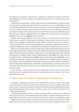 SEGURANÇA DO PACIENTE E QUALIDADE EM SERVIÇOS DE SAÚDE: UMA REFLEXÃO TEÓRICA APLICADA À PRÁTICA
53
da importância da segurança, conhecimentos e competência, compromisso, motivação, supervisão e
responsabilidade por meio da assinatura e descrição formal das funções e sua compreensão por parte
dos indivíduos13
.
O primeiro passo para predizer e entender comportamentos sociais direcionados a promoção da segu-
rança do paciente é entender qual comportamento que se quer observar, quer seja da instituição, quer seja
do profissional. A definição do comportamento direciona o modo como será investigado. Diferentemente
de crenças, atitudes e intenções, comportamentos são fenômenos passíveis de observação e podem ser
direcionados para algum alvo ou direção específicos. Comportamentos podem ser medidos pelos quatro
elementos que os compõem: a ação realizada, a meta ou alvo na qual o comportamento é direcionado, o
contexto no qual ocorre e o momento no qual é realizado14
.
Analisar comportamentos segundo a ação, o alvo, o contexto e o momento pode ser uma ferramenta
importante para o estudo de comportamentos individuais ou organizacionais capazes de provocar ou
reduzir erros, em qualquer atividade humana. Assim, quando se determina a ação, o alvo, o contexto e
o momento que permeia um comportamento voltado para a promoção da segurança do paciente, uma
mudança em algum destes aspectos pode determinar uma mudança no comportamento que se analisa14
.
Pode-se neste contexto estudar um dos mais importantes comportamentos esperados para a promo-
ção da segurança do paciente, a higienização das mãos. Milhares de indivíduos morrem anualmente por
adquirir infecção relacionada à assistência à saúde, sendo a incorreta higienização das mãos a principal
causa atribuída. Ao analisar a adesão a prática de higienização das mãos (ação), para realizar um cura-
tivo (alvo), durante o cuidado intensivo (contexto), antes do contato do paciente (momento), em uma
instituição de saúde pode-se oferecer instrumentos que direcionem estratégias estruturais e processuais.
São exemplos: a maior disponibilidade de preparação alcoólica para as mãos, a educação continuada, a
relação profissional paciente adequada, o retorno para a equipe de melhoria na adesão e a queda de taxas
de infecção. Todos estes podem contribuir para a maior adesão dos profissionais de saúde a esta prática
segura de cuidado.
Assim, promover a cultura de segurança em uma organização de saúde é, antes de tudo, criar um
ambiente no qual o comportamento que promove a segurança do paciente é valorizado como o maior
patrimônio da instituição.
4	 Prática baseada em evidência e a prevenção de eventos adversos
Atualmente, a segurança do paciente é uma das questões mais críticas para a saúde. A necessidade
crescente de diminuir complicações evitáveis e prevenir os erros serve como um catalisador significativo
para incentivar o uso da prática baseada em evidências (PBE) à beira do leito, possibilitando a diminuição
de complicações evitáveis. Para tanto requer uma relação sinérgica entre os profissionais da beira do leito
e a liderança da instituição15
.
Os profissionais de saúde que prestam cuidado ao paciente, incluindo os enfermeiros, são elementos
chave no processo de evitar erros, impedir decisões ruins, referente aos cuidados e também de assumir um
papel de liderança no avanço e no uso de estratégias para promover a segurança e qualidade do cuidado.
É imprescindível repensar a prática, e saber que é possível reduzir complicações para o paciente. Existe
grande interesse em encontrar maneiras de tornar a assistência de saúde mais segura para os pacientes e
 